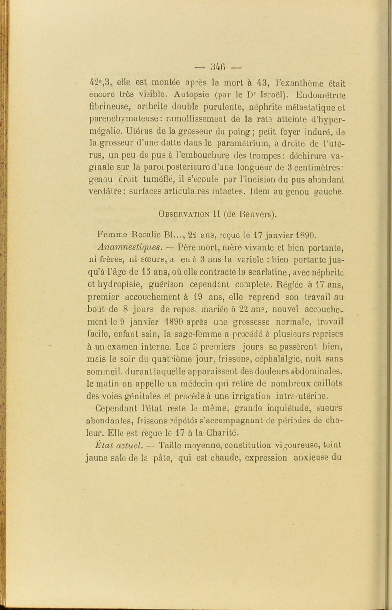 i — 346 — 42°,3, clic est montée après la mort à 43, l’exanthème était encore très visible. Autopsie (par le Dr Israël). Endométrite fibrineuse, arthrite double purulente, néphrite métastatique et parenchymateuse: ramollissement de la rate atteinLe d’hyper- mégalie. Utérus de la grosseur du poing; petit foyer induré, de la grosseur d’une datte dans le paramétrium, à droite de l’uté- rus, un peu de pus à l’embouchure des trompes: déchirure va- ginale sur la paroi postérieure d’une longueur de 3 centimètres: genou droit tuméfié, il s’écoule par l'incision du pus abondant verdâtre: surfaces articulaires intactes. Idem au genou gauche. Observation II (de Renvers). Femme Rosalie Bl..., 22 ans, reçue le 17 janvier 1890. Anamnestiques. — Père mort, mère vivante et bien portante, ni frères, ni sœurs, a eu à 3 ans la variole : bien portante jus- qu’à l’âge de 15 ans, où elle contracte la scarlatine, avec néphrite et hydropisie, guérison cependant complète. Réglée à 17 ans, premier accouchement à 19 ans, elle reprend son travail au bout de 8 jours de repos, mariée à 22 ans, nouvel accouche- ment le 9 janvier 1890 après une grossesse normale, travail facile, enfant sain, la sage-femme a procédé à plusieurs reprises à un examen interne. Les 3 premiers jours se passèrent bien, mais le soir du quatrième jour, frissons, céphalalgie, nuit sans sommeil, durant laquelle apparaissent des douleurs abdominales, le matin on appelle un médecin qui retire de nombreux caillots des voies génitales et procède à une irrigation intra-utérine. Cependant l’état reste le même, grande inquiétude, sueurs abondantes, frissons répétés s’accompagnant de périodes de cha- leur. Elle est reçue le 17 à la Charité. État actuel. — Taille moyenne, constitution vigoureuse, teint jaune sale de la pâle, qui est chaude, expression anxieuse du