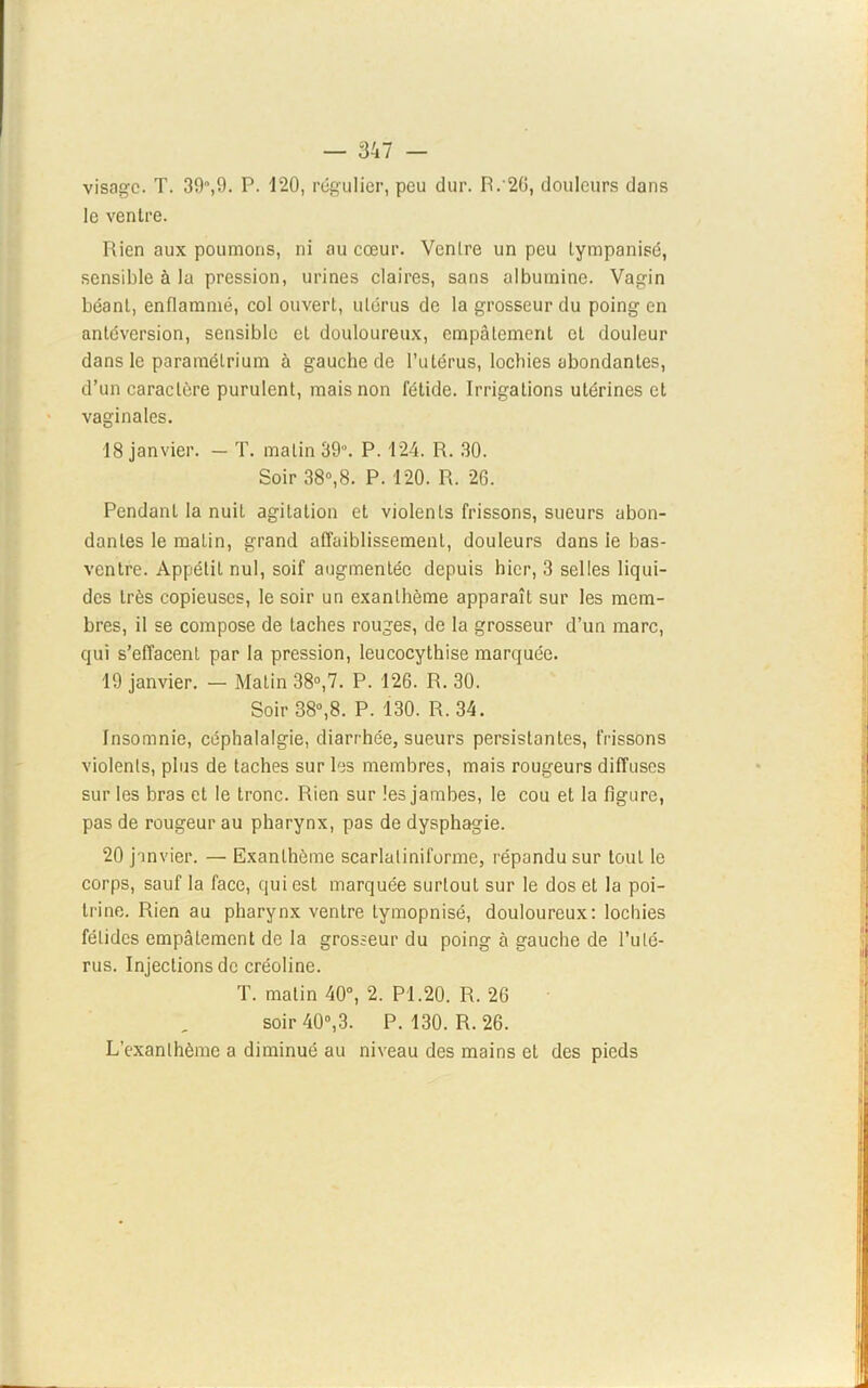 visage. T. 39,9. P. 120, régulier, peu dur. R.'20, douleurs dans le ventre. Rien aux poumons, ni au cœur. Ventre un peu tympanisé, sensible à la pression, urines claires, sans albumine. Vagin béant, enflammé, col ouvert, utérus de la grosseur du poing en antéversion, sensible cl douloureux, empâtement cl douleur dans le paramétrium à gauche de l’utérus, locbies abondantes, d’un caractère purulent, mais non fétide. Irrigations utérines et vaginales. 18 janvier. — T. malin 39. P. 124. R. 30. Soir 38°,8. P. 120. R. 26. Pendant la nuit agitation et violents frissons, sueurs abon- dantes le malin, grand affaiblissement, douleurs dans le bas- ventre. Appétit nul, soif augmentée depuis hier, 3 selles liqui- des très copieuses, le soir un exanthème apparaît sur les mem- bres, il se compose de taches rouges, de la grosseur d’un marc, qui s’effacent par la pression, leucocythise marquée. 19 janvier. — Matin 38°,7. P. 126. R. 30. Soir 38°,8. P. 130. R. 34. Insomnie, céphalalgie, diarrhée, sueurs persistantes, frissons violents, plus de taches sur les membres, mais rougeurs diffuses sur les bras et le tronc. Rien sur les jambes, le cou et la figure, pas de rougeur au pharynx, pas de dysphagie. 20 janvier. — Exanthème scarlatiniforme, répandu sur tout le corps, sauf la face, qui est marquée surtout sur le dos et la poi- trine. Rien au pharynx ventre tymopnisé, douloureux: lochies fétides empâtement de la grosseur du poing à gauche de l’uté- rus. Injections de créoline. T. malin 40°, 2. PI.20. R. 26 soir 40°,3. P. 130. R. 26. L’exanthème a diminué au niveau des mains et des pieds