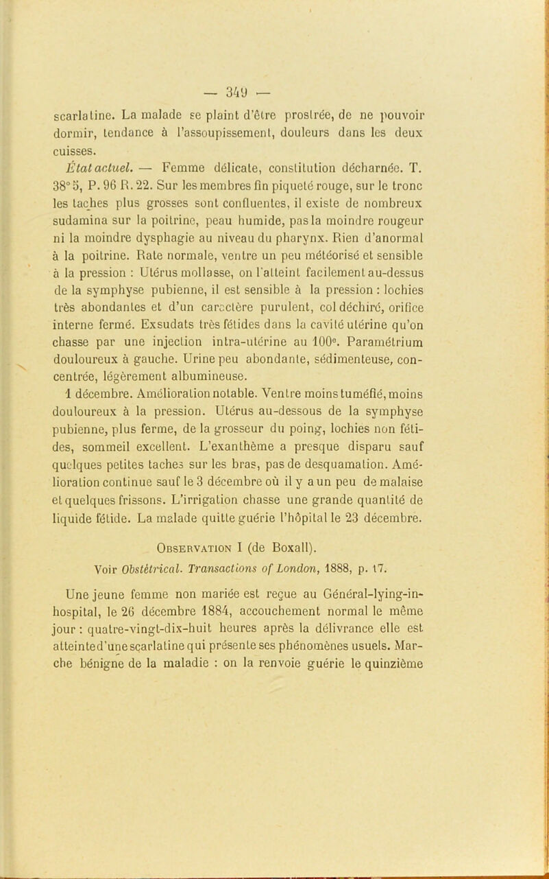 — 34 U — scarlatine. La malade se plaint d’être prostrée, de ne pouvoir dormir, tendance à l’assoupissement, douleurs dans les deux cuisses. État actuel. — Femme délicate, constitution décharnée. T. 38° S, P. 96 R. 22. Sur les membres fin piqueté rouge, sur le tronc les taches plus grosses sont confluentes, il existe de nombreux sudamina sur la poitrine, peau humide, pas la moindre rougeur ni la moindre dysphagie au niveau du pharynx. Rien d’anormal à la poitrine. Rate normale, ventre un peu méléorisé et sensible à la pression : Utérus mollasse, on l'atteint facilement au-dessus de la symphyse pubienne, il est sensible à la pression : lochies très abondantes et d’un caractère purulent, col déchiré, orifice interne fermé. Exsudats très fétides dans la cavité utérine qu’on chasse par une injection intra-utérine au 100°. Paramétrium douloureux à gauche. Urine peu abondante, sédimenleuse, con- centrée, légèrement albumineuse. 1 décembre. Amélioration notable. Ventre moins tuméfié, moins douloureux à la pression. Utérus au-dessous de la symphyse pubienne, plus ferme, de la grosseur du poing, lochies non féti- des, sommeil excellent. L’exanthème a presque disparu sauf quelques petites taches sur les bras, pas de desquamation. Amé- lioration continue sauf le 3 décembre où il y a un peu de malaise et quelques frissons. L’irrigation chasse une grande quantité de liquide fétide. La malade quitte guérie l’hôpital le 23 décembre. Observation I (de Boxall). Voir Obstétrical. Transactions of London, 1888, p. 17. Une jeune femme non mariée est reçue au Général-Iying-in- hospital, le 26 décembre 1884, accouchement normal le même jour : quatre-vingt-dix-huit heures après la délivrance elle est atteinted’unescarlatinequi présente ses phénomènes usuels. Mar- che bénigne de la maladie : on la renvoie guérie le quinzième