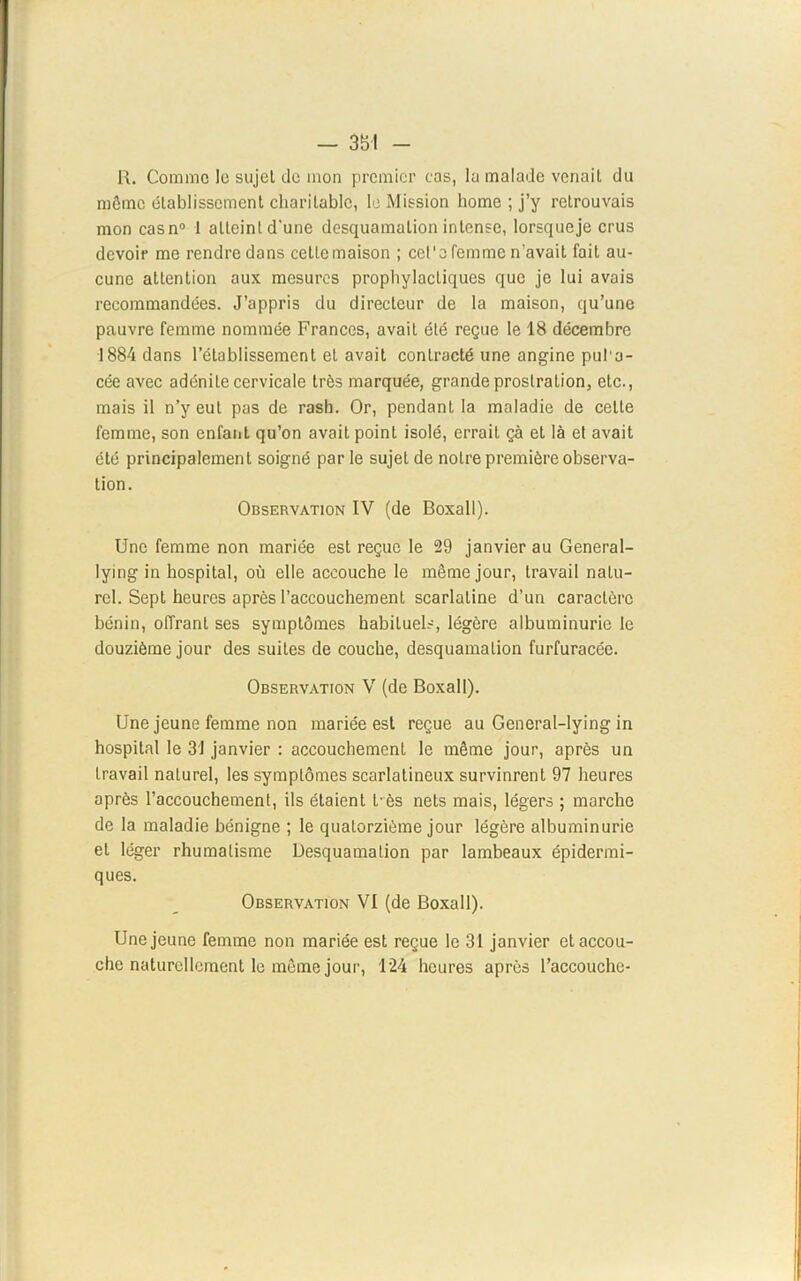— 35-1 - R. Comme 1ü sujet de mon premier cas, lu malade venait du môme établissement charitable, le Mission home ; j’y retrouvais mon casn0 1 atteint d'une desquamation intense, lorsque je crus devoir me rendre dans cetlcmaison ; cet'o femme n’avait fait au- cune attention aux mesures prophylactiques que je lui avais recommandées. J’appris du directeur de la maison, qu’une pauvre femme nommée Frances, avait été reçue le 18 décembre 1884 dans l’établissement et avait contracté une angine pul a- cée avec adénite cervicale très marquée, grande prostration, etc., mais il n’y eut pas de rash. Or, pendant la maladie de cette femme, son enfant qu’on avait point isolé, errait çà et là et avait été principalement soigné par le sujet de notre première observa- tion. Observation IV (de Boxall). Une femme non mariée est reçue le 29 janvier au General- lying in hospital, où elle accouche le même jour, travail natu- rel. Sept heures après l’accouchement scarlatine d’un caractère bénin, offrant ses symptômes habituels, légère albuminurie le douzième jour des suites de couche, desquamation furfuracée. Observation V (de Boxall). Une jeune femme non mariée est reçue au General-Iying in hospital le 31 janvier : accouchement le môme jour, après un travail naturel, les symptômes scarlatineux survinrent 97 heures après l’accouchement, ils étaient L-ès nets mais, légers ; marche de la maladie bénigne ; le quatorzième jour légère albuminurie et léger rhumatisme Desquamation par lambeaux épidermi- ques. Observation VI (de Boxall). Une jeune femme non mariée est reçue le 31 janvier etaccou- che naturellement le môme jour, 124 heures après l’accouche-