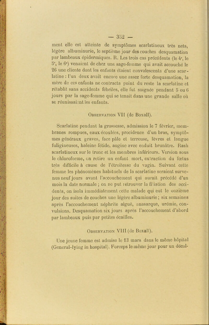 — 332 — ment elle est atteinte de symptômes scarlatineux très nets, légère albuminurie, le septième jour des couches desquamation par lambeaux épidermiques. R. Les trois cas précédents (le 4% le 5°, le 6e) venaient de chez une sage-femme qui avait accouché le 26 une cliente dont les enfants étaient convalescents d’une scar- latine : l’un deux avait encore une assez forte desquamation, la mère do ces enfants ne contracta point du reste la scarlatine et rétablit sans accidents fébriles, elle fut soignée pendant 5 ou 6 jours par la sage-femme qui se tenait dans une grande salle où se réunissaient les enfants. Observation VII (de Boxall). Scarlatine pendant la grossesse, admission le 7 février, mem- branes rompues, eaux écoulées, procidence d’un bras, symptô- mes généraux graves, face pâle et terreuse, lèvres et langue fuligineuses, haleine fétide, angine avec enduit brunâtre. Rash scarlatineux sur le tronc et les membres inférieurs. Version sous le chloroforme, on retire un enfant mort, extraction du fœtus très difficile à cause de l’élroilessc du vagin. Suivant cette femme les phénomènes habituels de la scarlatine seraient surve- nus neuf jours avant l’accouchement qui aurait précédé d’un mois la date normale ; on ne put letrouver la fi1 iaLion des acci- dents, on isola immédiatement celte malade qui eut le onzième jour des suites de couches une légère albuminurie ; six semaines après l’accouchement néphrite aiguë, anasarque, urémie, con- vulsions. Desquamation six jours après l’accouchement d’abord par lambeaux puis par petites écailles. Observation VIII (de Boxall). Une jeune femme est admise le 13 mars dans le même hôpital (General-lying in hospital). Forceps le même jour pour un décol-