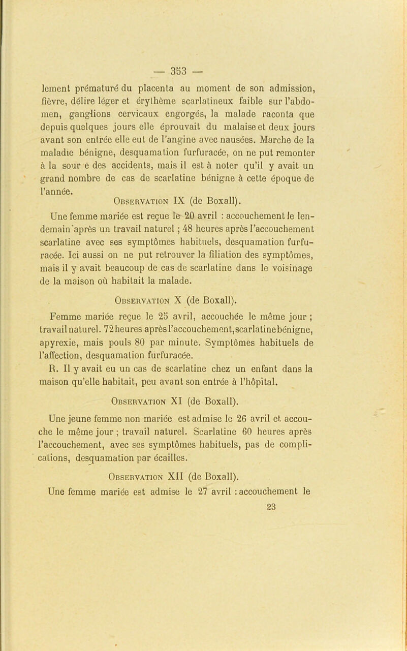 leinent prématuré du placenta au moment de son admission, fièvre, délire léger et érythème scarlatineux faible sur l’abdo- men, ganglions cervicaux engorgés, la malade raconta que depuis quelques jours elle éprouvait du malaise et deux jours avant son entrée elle eut de l’angine avec nausées. Marche de la maladie bénigne, desquamation furfuracée, on ne put remonter à la sour e des accidents, mais il est à noter qu’il y avait un grand nombre de cas de scarlatine bénigne à cette époque de l’année. Observation IX (de Boxall). Une femme mariée est reçue le 20 avril : accouchement le len- demain'après un travail naturel ; 48 heures après l’accouchement scarlatine avec ses symptômes habituels, desquamation furfu- racée. Ici aussi on ne put retrouver la filiation des symptômes, mais il y avait beaucoup de cas de scarlatine dans le voisinage de la maison où habitait la malade. Observation X (de Boxall). Femme mariée reçue le 25 avril, accouchée le même jour ; travail naturel. 72heures après l’accouchement,scarlatinebénigne, apyrexie, mais pouls 80 par minute. Symptômes habituels de l’affection, desquamation furfuracée. R. Il y avait eu un cas de scarlatine chez un enfant dans la maison qu’elle habitait, peu avant son entrée à l’hôpital. Observation XI (de Boxall). Une jeune femme non mariée est admise le 26 avril et accou- che le même jour ; travail naturel. Scarlatine 60 heures après l’accouchement, avec ses symptômes habituels, pas de compli- cations, desquamation par écailles. Observation XII (de Boxall). Une femme mariée est admise le 27 avril : accouchement le 23