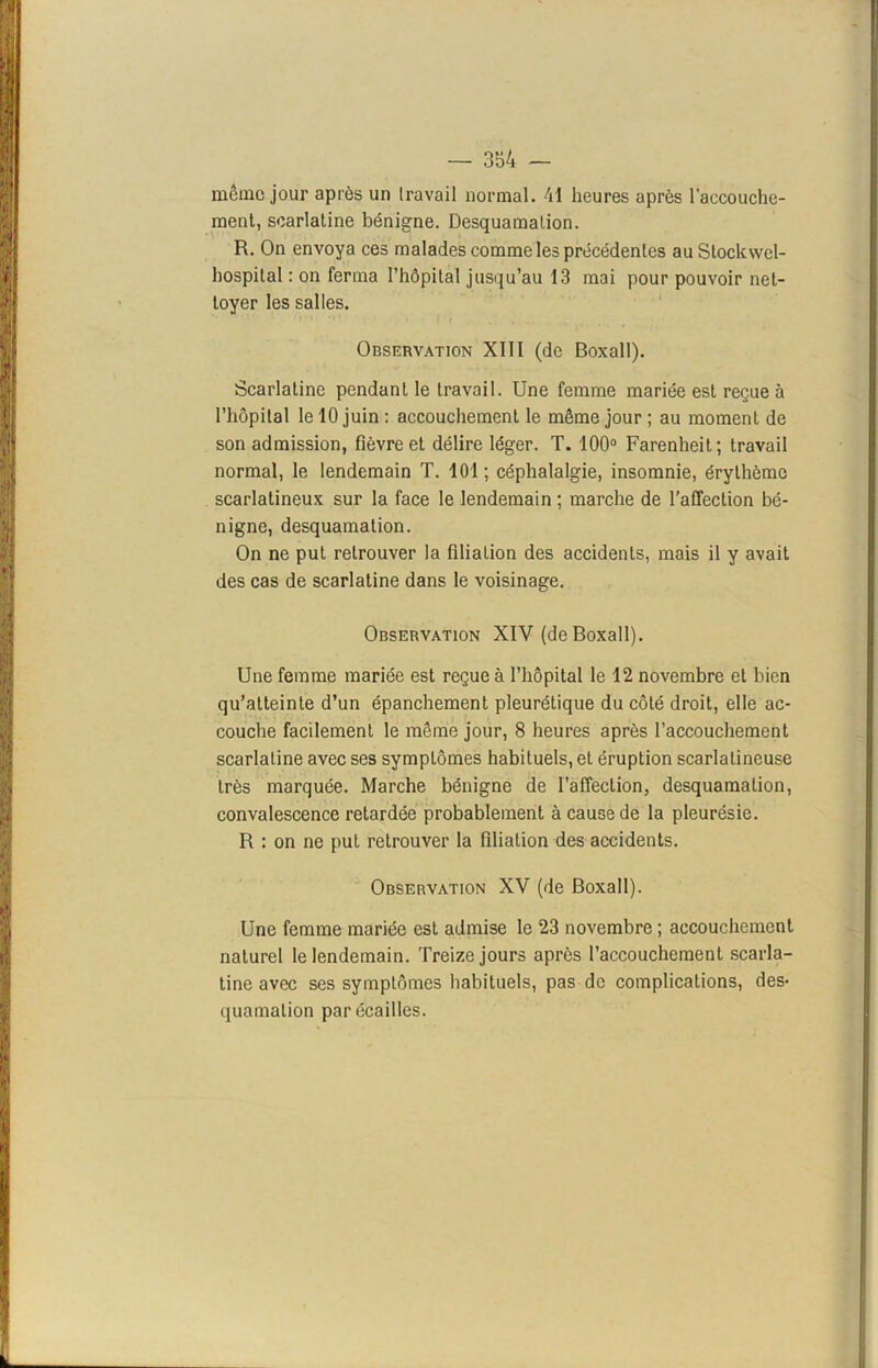 même jour après un travail normal. 41 heures après l'accouche- ment, scarlatine bénigne. Desquamation. R. On envoya ces malades comme les précédentes auSlockwel- hospital : on ferma l’hôpital jusqu’au 13 mai pour pouvoir net- toyer les salles. Observation XIIl (de Boxall). Scarlatine pendant le travail. Une femme mariée est reçue à l’hôpital le 10 juin : accouchement le même jour ; au moment de son admission, fièvre et délire léger. T. 100° Farenheit; travail normal, le lendemain T. 101; céphalalgie, insomnie, érythème scarlatineux sur la face le lendemain ; marche de l’affection bé- nigne, desquamation. On ne put retrouver la filiation des accidents, mais il y avait des cas de scarlatine dans le voisinage. Observation XIV (de Boxall). Une femme mariée est reçue à l’hôpital le 12 novembre et bien qu’atteinte d’un épanchement pleurétique du côté droit, elle ac- couche facilement le même jour, 8 heures après l’accouchement scarlatine avec ses symptômes habituels, et éruption scarlatineuse très marquée. Marche bénigne de l’affection, desquamation, convalescence retardée probablement à cause de la pleurésie. R : on ne put retrouver la filiation des accidents. Observation XV (de Boxall). Une femme mariée est admise le 23 novembre ; accouchement naturel le lendemain. Treize jours après l’accouchement scarla- tine avec ses symptômes habituels, pas de complications, des- quamation par écailles.