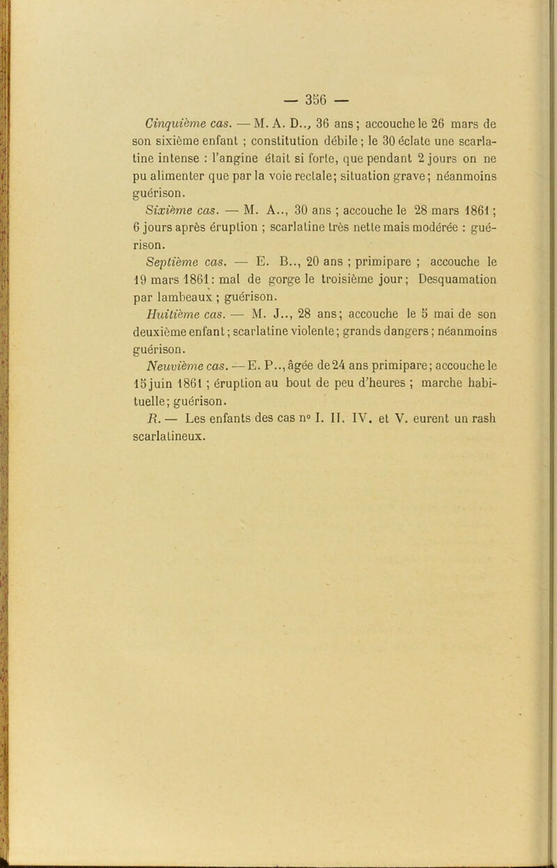 Cinquième cas. — M. A. D.., 36 ans ; accouche le 26 mars de son sixième enfant ; constitution débile; le 30éclate une scarla- tine intense : l’angine était si forte, que pendant 2 jours on ne pu alimenter que par la voie rectale; situation grave; néanmoins guérison. Sixième cas. — M. A.., 30 ans ; accouche le 28 mars 1861 ; 6 jours après éruption ; scarlatine très nette mais modérée : gué- rison. Septième cas. — E. B.., 20 ans ; primipare ; accouche le 19 mars 1861 : mal de gorge le troisième jour ; Desquamation par lambeaux ; guérison. Huitième cas. — M. J.., 28 ans; accouche le 5 mai de son deuxième enfanl; scarlatine violente; grands dangers ; néanmoins guérison. Neuvième cas. — E. P.., âgée de24 ans primipare; accouche le 15 juin 1861 ; éruption au bout de peu d’heures ; marche habi- tuelle; guérison. R. — Les enfants des cas n° I. IL IV. et V. eurent un rash scarlatineux.