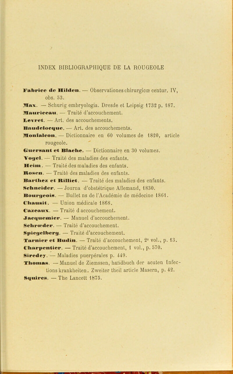 INDEX BIBLIOGRAPHIQUE DE LA ROUGEOLE Fabrice «le Ililden. — Observationeschirurgicœ centur. IV, obs. 53. Jlax. — Schurig embryologia. Dresde et Leipsig 1732 p. 187. IVIauriceau. — Traité d’accouchement, lievret. — Art. des accouchements. Knu«leloc«iue. — Art. des accouchements, mtonialcon. — Dictionnaire en 60 volumes de 1820, article rougeole. Guersant et Blache. — Dictionnaire en 30 volumes. Voyel. — Traité des maladies des enfants. Heim. — Traité des maladies des enfants, ltosen. — Traité des maladies des enfants. Barthez et Rilliet. — Traité des maladies des enfants. Schneider. —Journa d’obstétrique Allemand, 1830. Bourgeois. — Bullet ns de l’Académie de médecine 1861. Chausit. — Union médicale 1868. t'azenux. — Traité d accouchement. Jac«iueniier. — Manuel d’accouchement. Schrœder. — Traité d’accouchement. Spiegelbery. — Traité d’accouchement. Tarnier et Butlin. — Traité d’accouchement, 2° vol., p. 13. Charpentier. —Traité d’accouchement, 1 vol., p. 570. Siredey. — Maladies puerpérales p. 449. Thomas. —Manuel de Ziemssen, handbuch der acuten Infec- tions krankheiten. Zweiter thcil article Masern, p. 42. S«|iiires. — The Lancett 1875.