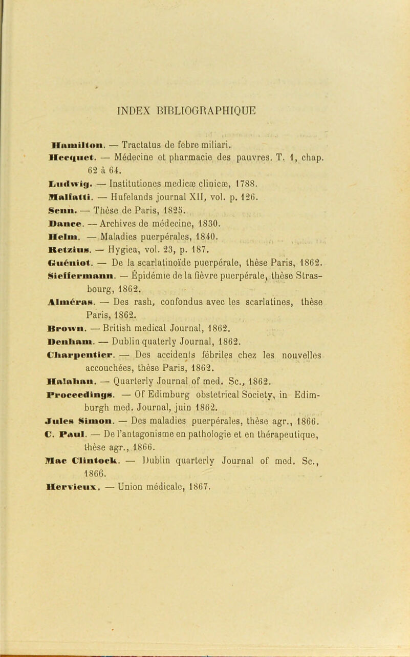 INDEX BIBLIOGRAPHIQUE llamilton. — Tractatus de febre miliari. lfeeguet. — Médecine et pharmacie des pauvres. T. 1, cliap. 62 à 64. Iiiuln i(|. — Institutiones medicæ clinicæ, 1788. Mallatti. — Hufelands journal XIL vol. p. 126. Senn. — Thèse de Paris, 1S2S. Dance. —Archives de médecine, 1830. llelm. — Maladies puerpérales, 1840. KetziiiM. — Hygiea, vol. 23, p. 187. Guéniot. — De la scarlatinoïde puerpérale, thèse Paris, 1862. Sieüennann. — Épidémie de la fièvre puerpérale, thèse Stras- bourg, 1862. Aimeras. — Des rash, confondus avec les scarlatines, thèse Paris, 1S62. Brown. —British medical Journal, 1862. Denhain. — Dublin quaterly Journal, 1862. Charpentier. — Des accidenls fébriles chez les nouvelles accouchées, thèse Paris, 1862. Halahan. — Quarterly Journal of med. Sc., 1862. Proceedings. — Of Edimburg obstétrical Society, in Edim- burgh med. Journal, juin 1862. Jules Simon. — Des maladies puerpérales, thèse agr., 1866. C. Paul. — De l’antagonisme en pathologie et en thérapeutique, thèse agr., 1866. Mae Clintock. — Dublin quarLerly Journal of med. Sc., 1866. llervienx. — Union médicale, 1867.