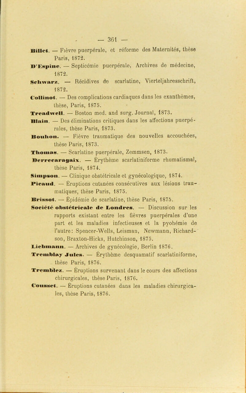 Billet. — Fièvre puerpérale, et réforme des Maternités, thèse Paris, 1872. D'Espinc. — Septicémie puerpérale, Archives do médecine, 1872. Schwarz. — Récidives de scarlatine, Vierteljahresschrift, 1872. Collinot. — Des complications cardiaques dans les exanthèmes, thèse, Paris, 1875. Treadwell. — Boston med. and surg. Journal, 1873. Bluiu. — Des éliminations critiques dans les atfections puerpé- rales, thèse Paris, 1873. Bouhon. — Fièvre traumatique des nouvelles accouchées, thèse Paris, 1873. Thomas. — Scarlatine puerpérale, Zemmsen, 1873. Berreearagaix. — Érythème scarlatiniforme rhumatismal, thèse Paris, 1874. Simpson — Clinique obstétricale et gynécologique, 1874. Pieaiul. — Éruptions cutanées consécutives aux lésions trau- matiques, thèse Paris, 1875. Brissot. — Épidémie de scarlatine, thèse Paris, 1875. Société obstétricale de Londres. — Discussion sur les rapports existant entre les fièvres puerpérales d’une part et les maladies infectieuses et la pyohémie de l’autre: Spencer-Wells, Leisman, Newmann, Richard- son, Braxton-Hicks, Hutchinson, 1875. Liebmann. — Archives de gynécologie, Berlin 1876. Tremblay Jules. — Érythème desquamatif scarlatiniforme, thèse Paris, 1876. Tremblez. — Éruptions survenant dans le cours des affections chirurgicales, thèse Paris, 1876. Cousset. — Éruptions cutanées dans les maladies chirurgica- les, thèse Paris, 1876.