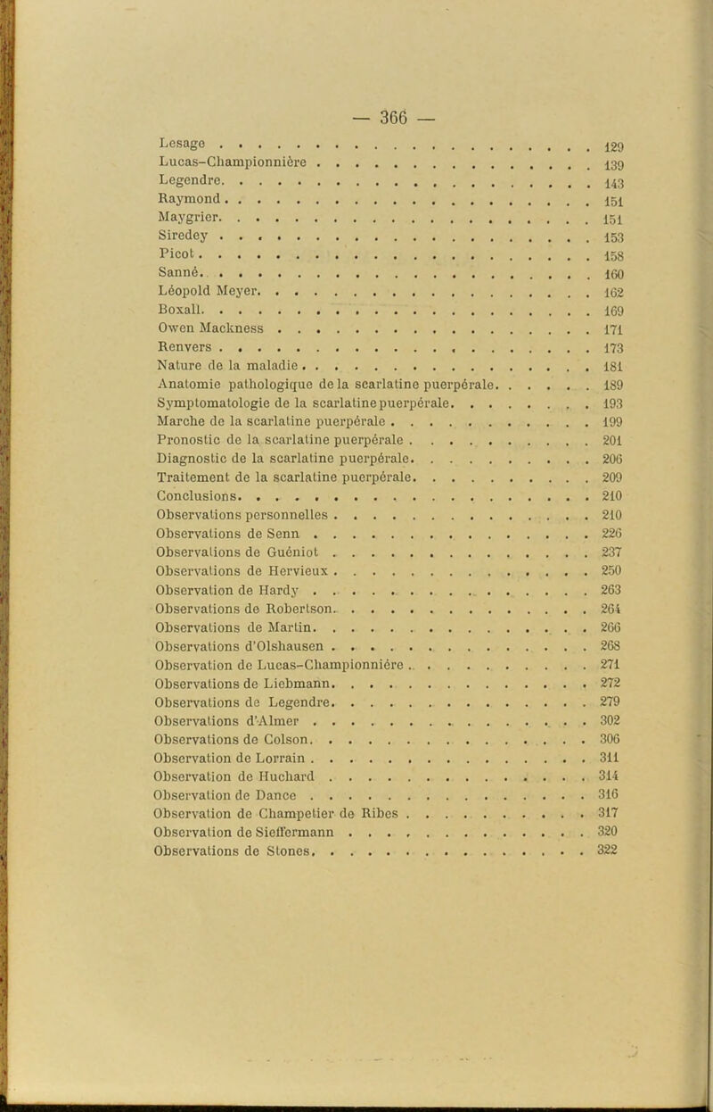 Lesage Lucas-Championnière Legendre Raymond Maygrier Siredey Picot Sanné Léopold Meyer 162 Boxai! 169 Owen Mackness 171 Renvers 173 Nature de la maladie 181 Anatomie pathologique de la scarlatine puerpérale 189 Symptomatologie de la scarlatine puerpérale 193 Marche de la scarlatine puerpérale 199 Pronostic de la scarlatine puerpérale 201 Diagnostic de la scarlatine puerpérale 206 Traitement de la scarlatine puerpérale 209 Conclusions 210 Observations personnelles 210 Observations de Senn 226 Observations de Guéniot 237 Observations de Hervieux 250 Observation de Hardy 263 Observations de Robertson. 264 Observations de Martin 266 Observations d’Olshausen . 268 Obsei'vation de Lucas-Cliampionniôre 271 Observations de Liebmann 272 Observations de Legendre 279 Observations d’Almer 302 Observations de Colson 306 Observation de Lorrain 311 Observation de Iluchard 314 Observation de Dance 316 Observation de Champetier de Ribes 317 Observation de Siefl'ermann 320 Observations de Stones 322
