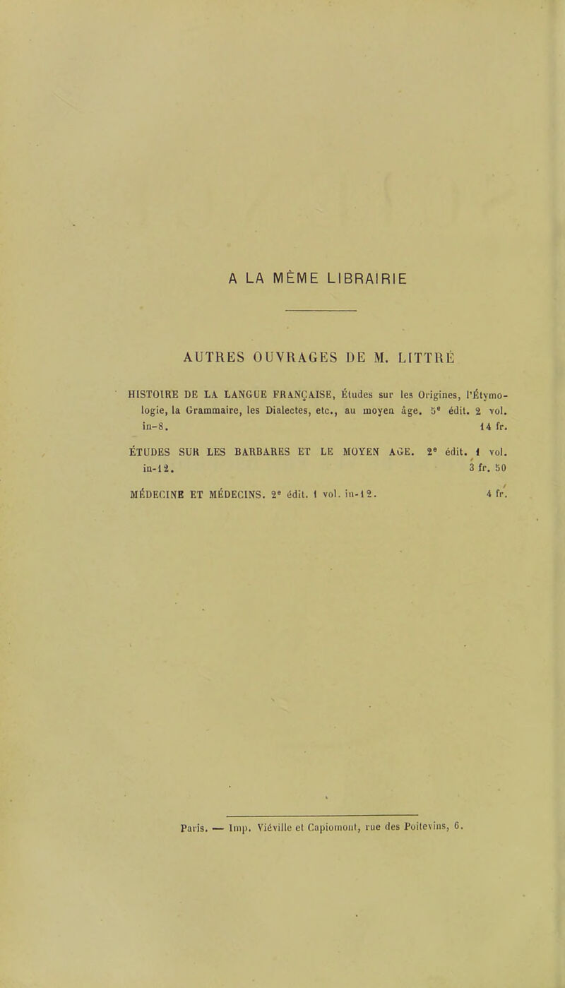 A LA MÊME LIBRAIRIE AUTRES OUVRAGES DE M. LITTRÉ HISTOIRE DE LA LANGUE FRANÇAISE, Études sue les Origines, I’ logie, la Grammaire, les Dialectes, etc., au moyen âge. 5e édit. in-8. ÉTUDES SUR LES BARBARES ET LE MOYEN AGE. 2e édit. in-12. MÉDECINE ET MÉDECINS. 2e édit. 1 vol. in-12. Étymo- 2 vol. 14 fr. 1 vol. fr. 50 4 fr. Paris. — lmp. Yiéville et Capiomout, rue des Poitevins, 0.