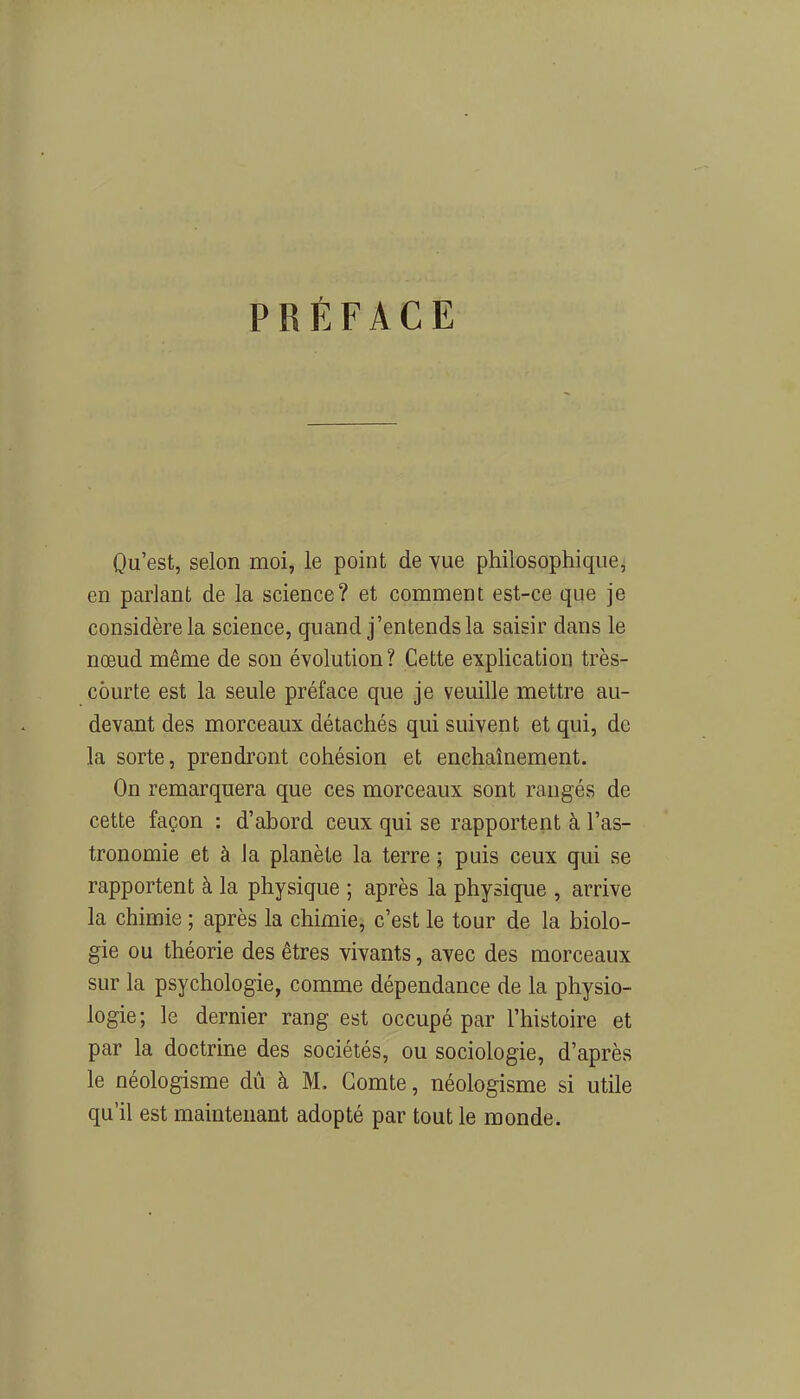 PRÉFACE Qu’est, selon moi, le point de vue philosophique, en parlant de la science? et comment est-ce que je considère la science, quand j’entends la saisir dans le nœud même de son évolution? Cette explication très- courte est la seule préface que je veuille mettre au- devant des morceaux détachés qui suivent et qui, de la sorte, prendront cohésion et enchaînement. On remarquera que ces morceaux sont rangés de cette façon : d’ahord ceux qui se rapportent à l’as- tronomie et à la planète la terre ; puis ceux qui se rapportent à la physique ; après la physique , arrive la chimie ; après la chimie, c’est le tour de la biolo- gie ou théorie des êtres vivants, avec des morceaux sur la psychologie, comme dépendance de la physio- logie; le dernier rang est occupé par l’histoire et par la doctrine des sociétés, ou sociologie, d’après le néologisme dû à M. Comte, néologisme si utile qu’il est maintenant adopté par tout le monde.