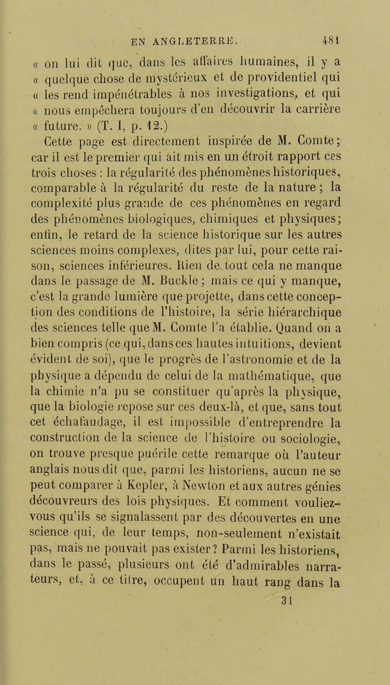 « on lui dit que, dans les affaires humaines, il y a « quelque chose de mystérieux et de providentiel qui « les rend impénétrables à nos investigations, et qui « nous empêchera toujours d’en découvrir la carrière « future. » (T. I, p. 12.) Cette page est directement inspirée de M. Comte; car il est le premier qui ait mis en un étroit rapport ces trois choses : la régularité des phénomènes historiques, comparable à la régularité du reste de la nature ; la complexité plus grande de ces phénomènes en regard des phénomènes biologiques, chimiques et physiques; enfin, le retard de la science historique sur les autres sciences moins complexes, dites par lui, pour cette rai- son, sciences inférieures. Rien de tout cela ne manque dans le passage de M. Buckle; mais ce qui y manque, c’est la grande lumière que projette, dans cette concep- tion des conditions de l’histoire, la série hiérarchique des sciences telle queM. Comte l’a établie. Quand on a bien compris (ce qui,dansces hautes intuitions, devient évident de soi), que le progrès de l’astronomie et de la physique a dépendu de celui de la mathématique, que la chimie n’a pu se constituer qu’après la physique, que la biologie repose sur ces deux-là, et que, sans tout cet échafaudage, il est impossible d’entreprendre la construction de la science de l’histoire ou sociologie, on trouve presque puérile cette remarque où l’auteur anglais nous dit que, parmi les historiens, aucun ne se peut comparer à Kepler, à Newton et aux autres génies découvreurs des lois physiques. Et comment vouliez- vous qu’ils se signalassent par des découvertes en une science qui, de leur temps, non-seulement n’existait pas, mais ne pouvait pas exister? Parmi les historiens, dans le passé, plusieurs ont été d’admirables narra- teurs, et, à ce tifre, occupent un haut rang dans la 31