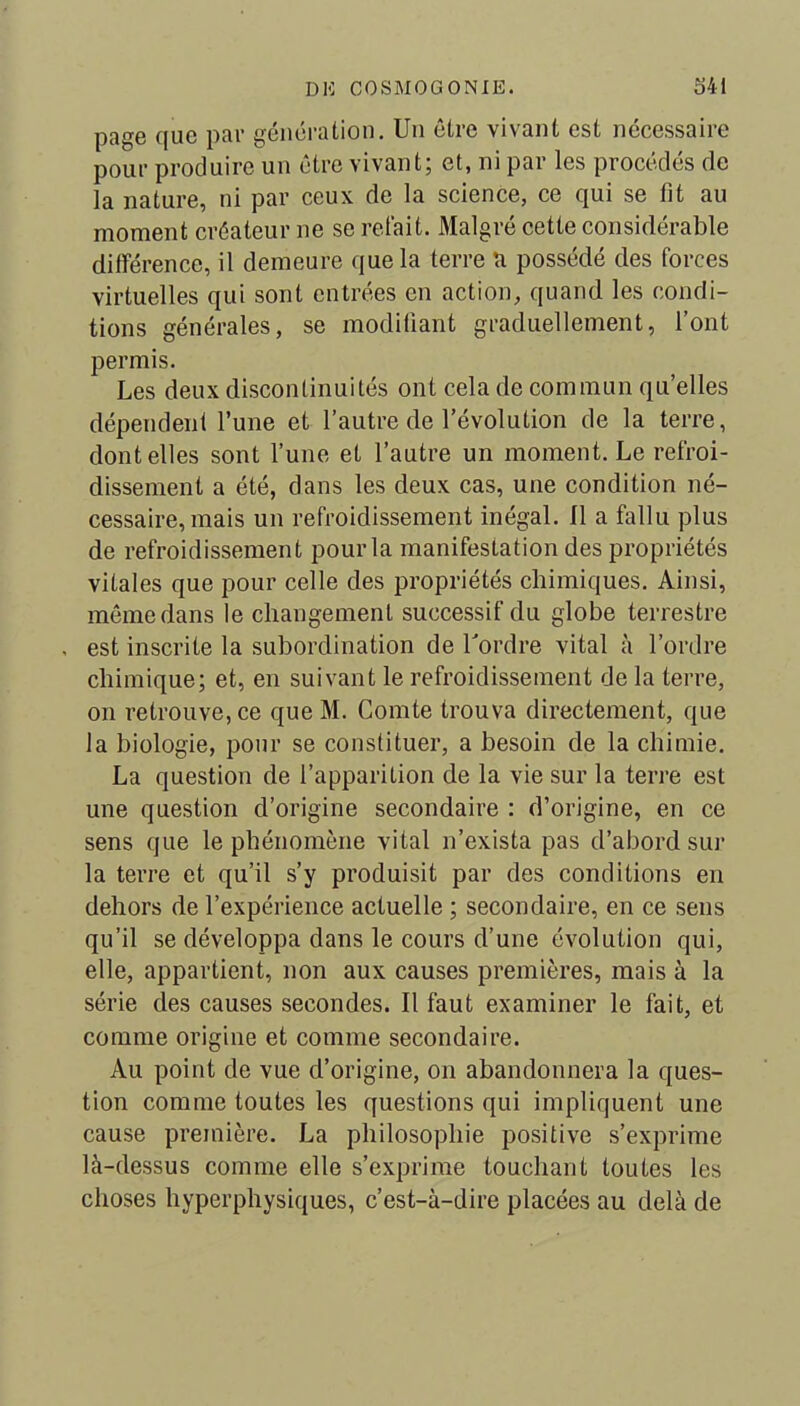 page que par génération. Un être vivant est nécessaire pour produire un être vivant; et, ni par les procédés de la nature, ni par ceux de la science, ce qui se fit au moment créateur ne se refait. Malgré cette considérable différence, il demeure que la terre a possédé des forces virtuelles qui sont entrées en action, quand les condi- tions générales, se modifiant graduellement, l’ont permis. Les deux discontinuités ont cela de commun quelles dépendent l’une et l’autre de l’évolution de la terre, dont elles sont l’une et l’autre un moment. Le refroi- dissement a été, dans les deux cas, une condition né- cessaire, mais un refroidissement inégal. Il a fallu plus de refroidissement pour la manifestation des propriétés vitales que pour celle des propriétés chimiques. Ainsi, même dans le changement successif du globe terrestre . est inscrite la subordination de Tordre vital à Tordre chimique; et, en suivant le refroidissement de la terre, on retrouve, ce que M. Comte trouva directement, que la biologie, pour se constituer, a besoin de la chimie. La question de l’apparition de la vie sur la terre est une question d’origine secondaire : d’origine, en ce sens que le phénomène vital n’exista pas d’abord sur la terre et qu’il s’y produisit par des conditions en dehors de l’expérience actuelle ; secondaire, en ce sens qu’il se développa dans le cours d’une évolution qui, elle, appartient, non aux causes premières, mais à la série des causes secondes. Il faut examiner le fait, et comme origine et comme secondaire. Au point de vue d’origine, on abandonnera la ques- tion comme toutes les questions qui impliquent une cause première. La philosophie positive s’exprime là-dessus comme elle s’exprime touchant toutes les choses hyperphysiques, c’est-à-dire placées au delà de