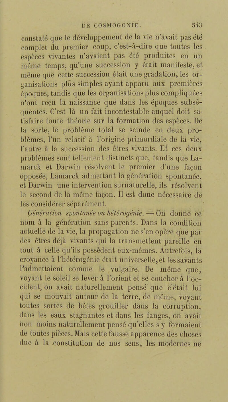 constaté que le développement de la vie n’avait pas été complet du premier coup, c’est-à-dire que toutes les espèces vivantes n’avaient pas été produites en un même temps, qu’une succession y était manifeste, et même que cette succession était une gradation, les or- ganisations plus simples ayant apparu aux premières époques, tandis que les organisations plus compliquées n’ont reçu la naissance que dans les époques subsé- quentes. C'est là un fait incontestable auquel doit sa- tisfaire toute théorie sur la formation des espèces. De la sorte, le problème total se scinde en deux pro- blèmes, l’un relatif à l’origine primordiale de la vie, l’autre à la succession des êtres vivants. Et ces deux problèmes sont tellemen t distincts que, tandis que La- marck et Darwin résolvent le premier d’une façon opposée, Lamarck admettant la génération spontanée, et Darwin une intervention surnaturelle, ils résolvent le second de la même façon. Il est donc nécessaire de les considérer séparément. Génération spontanée ou hétérogénie. — On donne ce nom à la génération sans parents. Dans la condition actuelle de la vie, la propagation ne s’en opère que par des êtres déjà vivants qui la transmettent pareille en tout à celle qu’ils possèdent eux-mêmes. Autrefois, la croyance à lliétérogénie était universelle, et les savants l’admettaient comme le vulgaire. De même que, voyant le soleil se lever à l’orient et se coucher à l’oc- cident, on avait naturellement pensé que c’était lui (jui se mouvait autour de la terre, de même, voyant toutes sortes de bêtes grouiller dans la corruption, dans les eaux stagnantes et dans les langes, on avait non moins naturellement pensé qu’elles s’y formaient de toutes pièces. Mais cette fausse apparence des choses due à la constitution de nos sens, les modernes ne