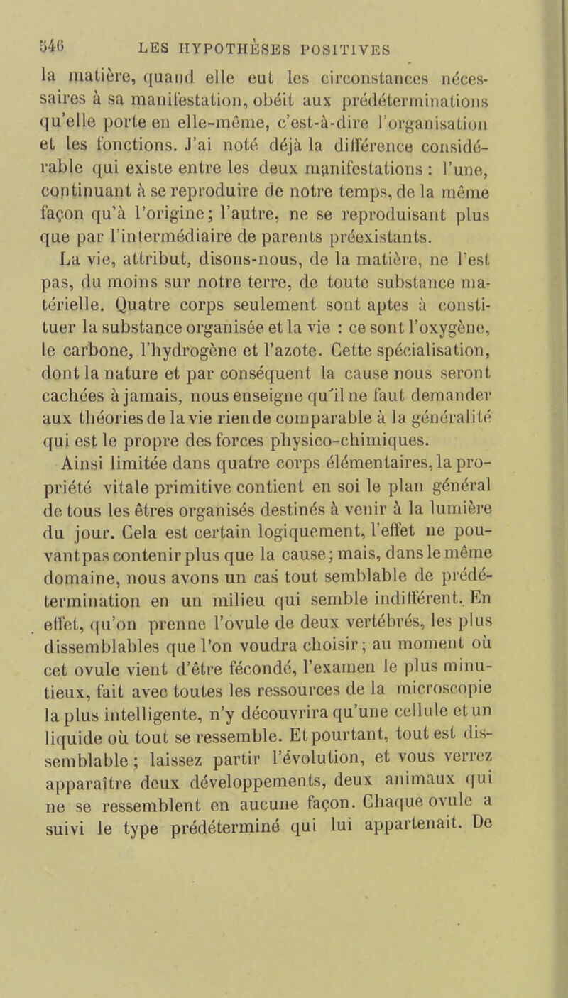 la matière, quand elle eut les circonstances néces- saires à sa manifestation, obéit aux prédéterminations quelle porte en elle-même, c’est-à-dire l’organisation et les fonctions. J’ai noté déjà la différence considé- rable qui existe entre les deux manifestations : l’une, continuant à se reproduire de notre temps, de la même façon qu’à l’origine; l’autre, ne se reproduisant plus que par l’intermédiaire de parents préexistants. La vie, attribut, disons-nous, de la matière, ne l’est pas, du moins sur notre terre, de toute substance ma- térielle. Quatre corps seulement sont aptes à consti- tuer la substance organisée et la vie : ce sont l’oxygène, le carbone, l’hydrogène et l’azote. Cette spécialisation, dont la nature et par conséquent la cause nous seront cachées à jamais, nous enseigne qudl ne faut demander aux théories de la vie rien de comparable à la généralité qui est le propre des forces physico-chimiques. Ainsi limitée dans quatre corps élémentaires, la pro- priété vitale primitive contient en soi le plan général de tous les êtres organisés destinés à venir à la lumière du jour. Cela est certain logiquement, l’effet ne pou- vant pas contenir plus que la cause; mais, dans le même domaine, nous avons un cas tout semblable de prédé- termination en un milieu qui semble indifférent. En effet, qu’on prenne l’ovule de deux vertébrés, les plus dissemblables que l’on voudra choisir; au moment où cet ovule vient d’être fécondé, l’examen le plus minu- tieux, fait avec toutes les ressources de la microscopie la plus intelligente, n’y découvrira qu’une cellule et un liquide où tout se ressemble. Et pourtant, tout est dis- semblable; laissez partir l’évolution, et vous verrez apparaître deux développements, deux animaux qui ne se ressemblent en aucune laçon. Chaque ovule a suivi le type prédéterminé qui lui appartenait. De