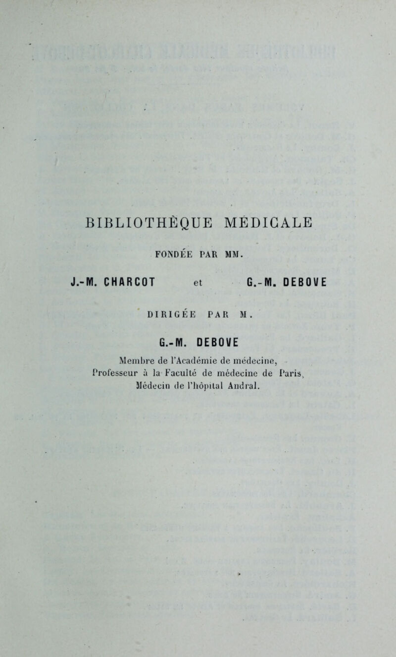 BIBLIOTHÈQUE MÉDICALE FONDÉE PAR MM. J.-M. CHARCOT et G.-M. DEBOUE DIRIGÉE PAR M. G.-IYI. DEBOUE Membre de l’Académie de médecine, Professeur à la Faculté de médecine de Paris, Médecin de l’hôpital Andral.