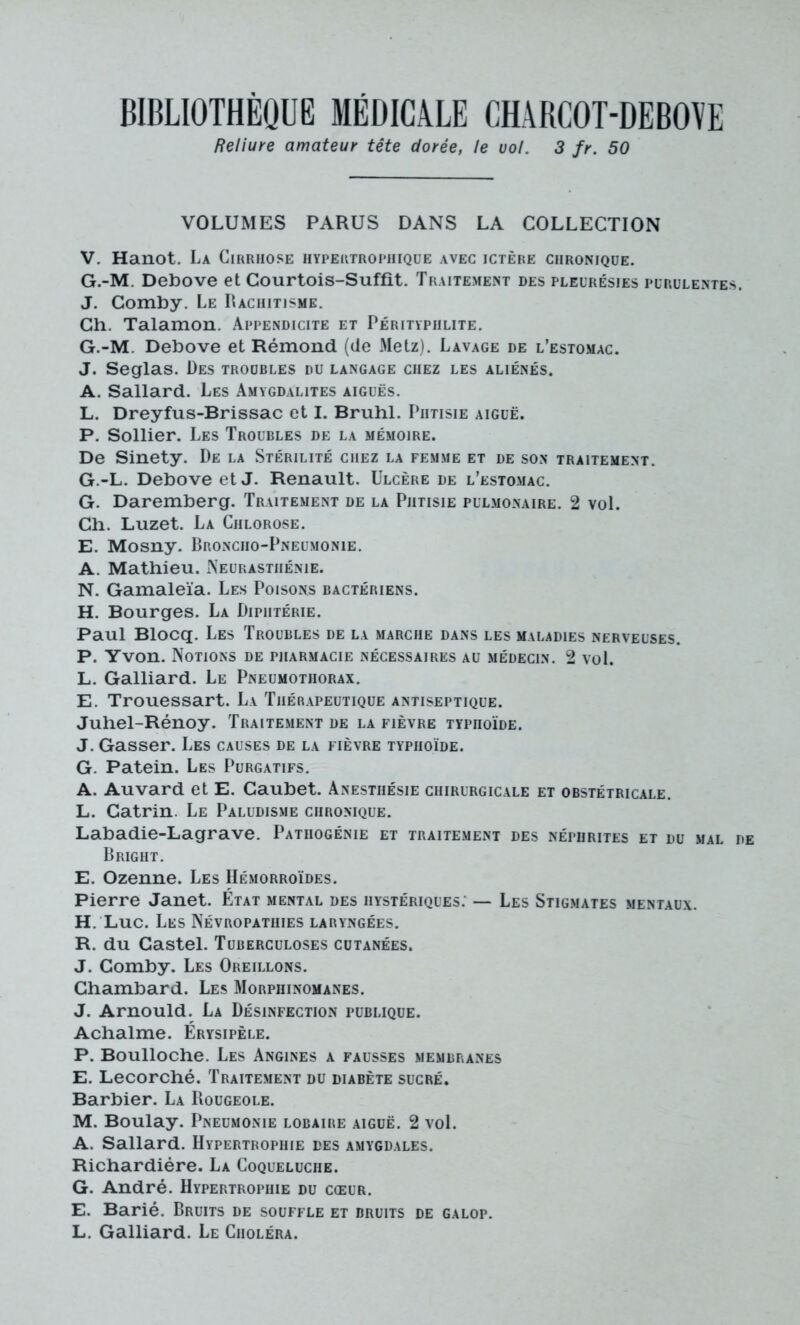 Reliure amateur tête dorée, le vol. 3 fr. 50 VOLUMES PARUS DANS LA COLLECTION V. Hanot. La Cirrhose hypertrophique avec ictère chronique. G.-M. Debove et Courtois-Suffit. Traitement des pleurésies purulentes. J. Comby. Le Rachitisme. Ch. Talamon. Appendicite et Péritypiilite. G.-M. Debove et Rémond (de Metz). Lavage de l’estomac. J. Seglas. Des troubles du langage chez les aliénés. A. Sallard. Les Amygdalites aiguës. L. Dreyfus-Brissac et I. Brühl. Phtisie aiguë. P. Sollier. Les Troubles de la mémoire. De Sinety. De la Stérilité chez la femme et de son traitement. G.-L. Debove et J. Renault. Ulcère de l’estomac. G. Daremberg. Traitement de la Phtisie pulmonaire. 2 vol. Ch. Luzet. La Chlorose. E. Mosny. Broncho-Pneumonie. A. Mathieu. i\eurasthénie. N. Gamaleïa. Les Poisons bactériens. H. Bourges. La Diphtérie. Paul Blocq. Les Troubles de la marche dans les maladies nerveuses. P. Yvon. Notions de pharmacie nécessaires au médecin. 2 vol. L. Galliard. Le Pneumothorax. E. Trouessart. La Thérapeutique antiseptique. Juhel-Rénoy. Traitement de la fièvre typhoïde. J. Gasser. Les causes de la fièvre typhoïde. G. Patein. Les Purgatifs. A. Auvard et E. Caubet. Anesthésie chirurgicale et obstétricale. L. Catrin. Le Paludisme chronique. Labadie-Lagrave. Pathogénie et traitement des néphrites et du mal de Bright. E. Ozenne. Les Hémorroïdes. Pierre Janet. État mental des hystériques. — Les Stigmates mentaux. H. Luc. Les Névropathies laryngées. R. du Castel. Tuberculoses cutanées. J. Comby. Les Oreillons. Chambard. Les Morphinomanes. J. Arnould. La Désinfection publique. Achalme. Érysipèle. P. Boulloche. Les Angines a fausses membranes E. Lecorché. Traitement du diabète sucré. Barbier. La Rougeole. M. Boulay. Pneumonie lobaire aiguë. 2 vol. A. Sallard. Hypertrophie des amygdales. Richardiére. La Coqueluche. G. André. Hypertrophie du cœur. E. Barié. Bruits de souffle et bruits de galop. L. Galliard. Le Choléra.