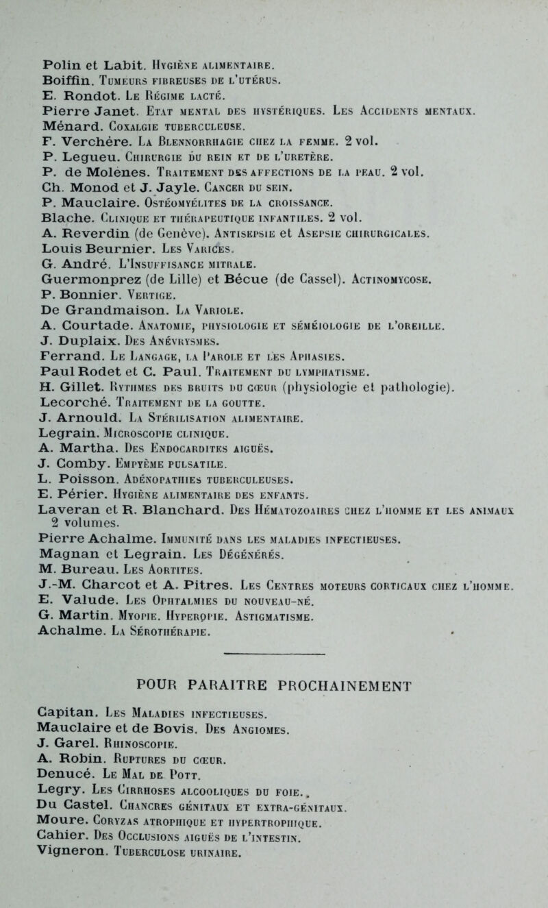 Polin et Labit. Hygiène alimentaire. Boiffin. Tumeurs fibreuses de l’utérus. E. Rondot. Le Régime lacté. Pierre Janet. Etat mental des hystériques. Les Accidents mentaux. Ménard. Coxalgie tuberculeuse. F. Verchère. La Blennorrhagie chez la femme. 2 vol. P. Legueu. Chirurgie du rein et de l’uretère. P. de Molenes. Traitement désaffections de la beau. 2 vol. Ch. Monod et J. Jayle. Cancer du sein. P. Mauclaire. Ostéomyélites de la croissance. Blache. Clinique et thérapeutique infantiles. 2 vol. A. Reverdin (de Genève). Antisepsie et Asepsie chirurgicales. Louis Beurnier. Les Varices. G. André. L’Insuffisance mitrale. Guermonprez (de Lille) et Bécue (de Cassel). Actinomycose. P. Bonnier. Vertige. De Grandmaison. La Variole. A. Gourtade. Anatomie, physiologie et séméiologie de l’oreille. J. Duplaix. Des Anévrysmes. Ferrand. Le Langage, la Parole et les Aphasies. PaulRodet et C. Paul. Traitement du lymphatisme. H. Gillet. Rythmes des bruits du cœur (physiologie et pathologie). Lecorché. Traitement de la goutte. J. Arnould. La Stérilisation alimentaire. Legrain. Microscopie clinique. A. Martha. Des Endocardites aiguës. J. Gomby. Empyème pulsatile. L. Poisson. Adénopathies tuberculeuses. E. Périer. Hygiène alimentaire des enfants. Laveran et R. Blanchard. Des Hématozoaires chez l’homme et les animaux 2 volumes. Pierre Achalme. Immunité dans les maladies infectieuses. Magnan et Legrain. Les Dégénérés. M. Bureau. Les Aortites. J.-M. Gharcot et A. Pitres. Les Centres moteurs corticaux chez l’homme. E. Valude. Les Ophtalmies du nouveau-né. G. Martin. Myopie. Hyperqpie. Astigmatisme. Achalme. La Sérothérapie. POUR PARAITRE PROCHAINEMENT Gapitan. Les Maladies infectieuses. Mauclaire et de Bovis. Des Angiomes. J. Garel. Rhinoscopie. A. Robin. Ruptures du cœur. Denucé. Le Mal de Pott. Legry. Les Cirrhoses alcooliques du foie.. Du Castel. Chancres génitaux et extra-génitaux. Moure. Coryzas atrophique et hypertrophique. Cahier. Des Occlusions aiguës de l’intestin. Vigneron. Tuberculose urinaire.