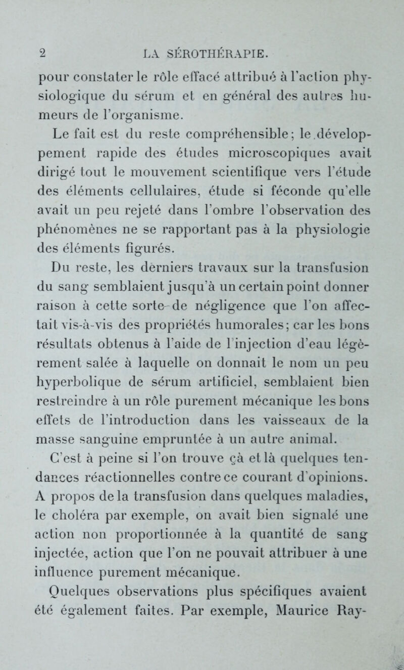 pour constater le rôle effacé attribué à l’action phy- siologique du sérum et en général des autres hu- meurs de l’organisme. Le fait est du reste compréhensible; le dévelop- pement rapide des études microscopiques avait dirigé tout le mouvement scientifique vers l’étude des éléments cellulaires, étude si féconde qu’elle avait un peu rejeté dans l’ombre l’observation des phénomènes ne se rapportant pas à la physiologie des éléments figurés. Du reste, les derniers travaux sur la transfusion du sang semblaient jusqu’à un certain point donner raison à cette sorte- de négligence que l’on affec- tait vis-à-vis des propriétés humorales; car les bons résultats obtenus à l'aide de 1 injection d’eau légè- rement salée à laquelle on donnait le nom un peu hyperbolique de sérum artificiel, semblaient bien restreindre à un rôle purement mécanique les bons effets de l’introduction dans les vaisseaux de la masse sanguine empruntée à un autre animal. C’est à peine si l’on trouve çà et là quelques ten- dances réactionnelles contre ce courant d'opinions. A propos de la transfusion dans quelques maladies, le choléra par exemple, on avait bien signalé une action non proportionnée à la quantité de sang injectée, action que l’on ne pouvait attribuer à une influence purement mécanique. Quelques observations plus spécifiques avaient été également faites. Par exemple, Maurice Ray-