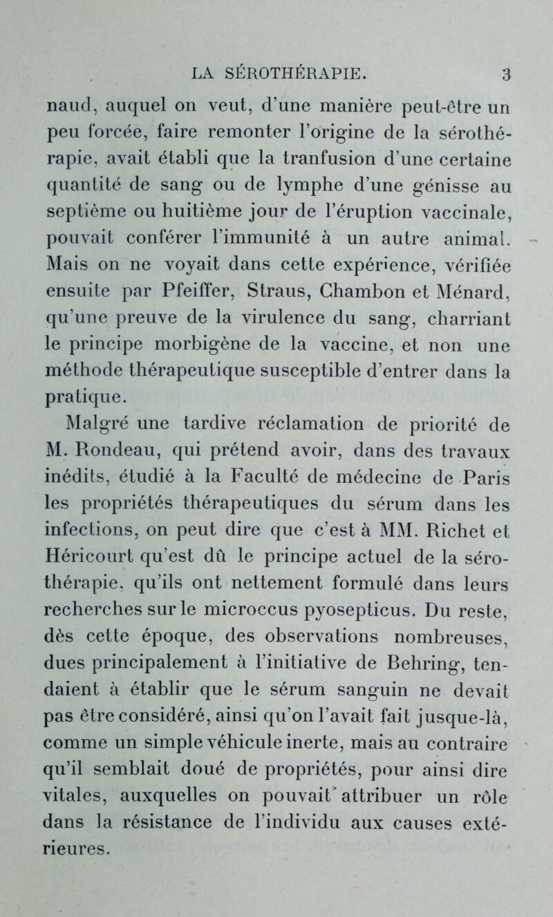 naud, auquel on veut, d’une manière peut-être un peu forcée, faire remonter l’origine de la sérothé- rapie, avait établi que la tranfusion d’une certaine quantité de sang ou de lymphe d’une génisse au septième ou huitième jour de l’éruption vaccinale, pouvait conférer l’immunité à un autre animal. Mais on ne voyait dans cette expérience, vérifiée ensuite par Pfeiffer, Straus, Chambon et Ménard, qu’une preuve de la virulence du sang, charriant le principe morbigène de la vaccine, et non une méthode thérapeutique susceptible d’entrer dans la pratique. Malgré une tardive réclamation de priorité de M. Rondeau, qui prétend avoir, dans des travaux inédits, étudié à la Faculté de médecine de Paris les propriétés thérapeutiques du sérum dans les infections, on peut dire que c’est à MM. Richet et Héricourt qu’est dû le principe actuel de la séro- thérapie, qu’ils ont nettement formulé dans leurs recherches sur le microccus pyosepticus. Du reste, dès cette époque, des observations nombreuses, dues principalement à l’initiative de Rehring, ten- daient à établir que le sérum sanguin ne devait pas être considéré, ainsi qu’on l’avait fait jusque-là, comme un simple véhicule inerte, mais au contraire qu’il semblait doué de propriétés, pour ainsi dire vitales, auxquelles on pouvait'attribuer un rôle dans la résistance de l’individu aux causes exté- rieures.