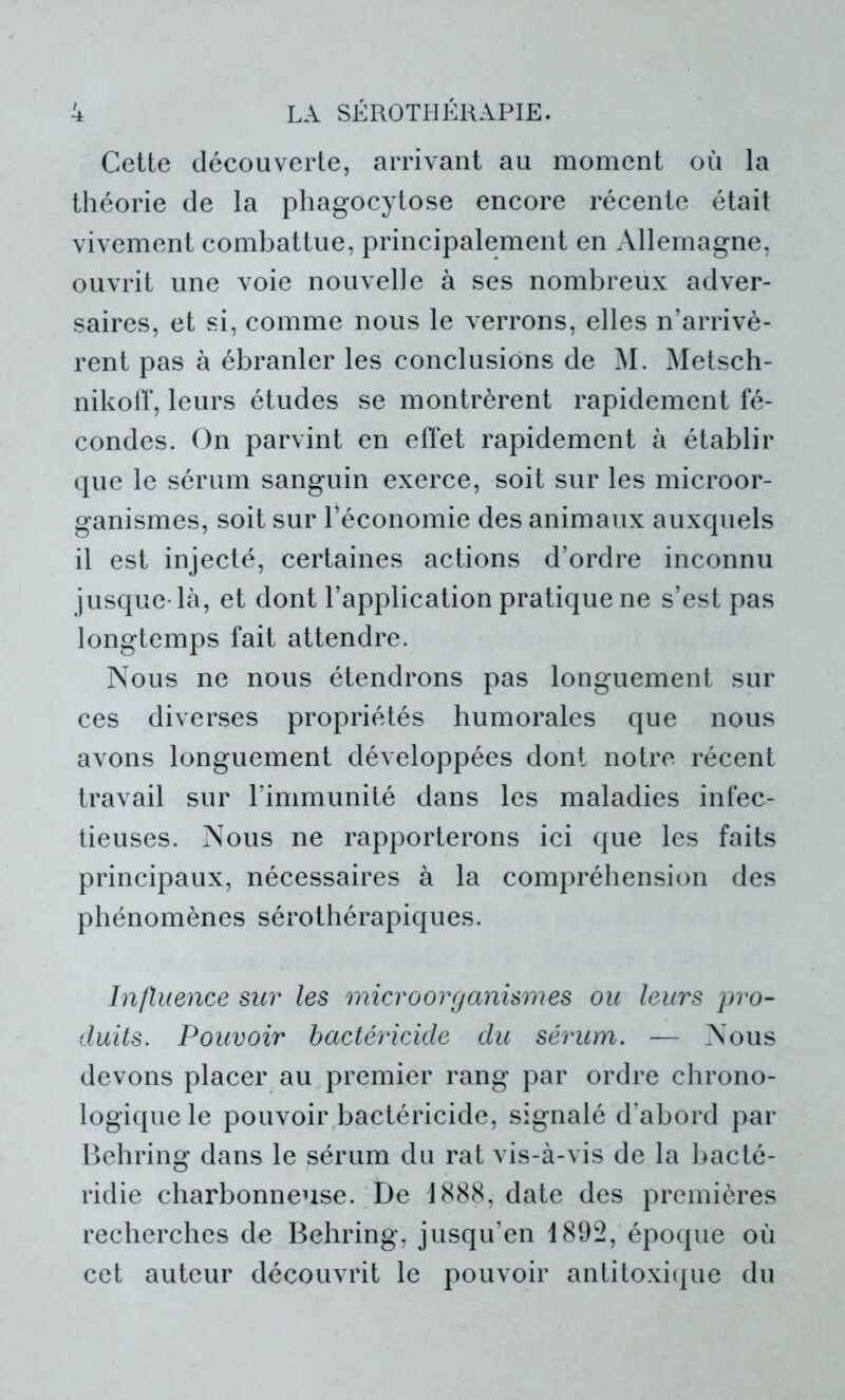 Cette découverte, arrivant au moment où la théorie de la phagocytose encore récente était vivement combattue, principalement en Allemagne, ouvrit une voie nouvelle à ses nombreux adver- saires, et si, comme nous le verrons, elles n’arrivè- rent pas à ébranler les conclusions de M. Metsch- nikoff, leurs études se montrèrent rapidement fé- condes. On parvint en effet rapidement à établir que le sérum sanguin exerce, soit sur les microor- ganismes, soit sur l’économie des animaux auxquels il est injecté, certaines actions d’ordre inconnu jusque-là, et dont l’application pratique ne s’est pas longtemps fait attendre. Nous ne nous étendrons pas longuement sur ces diverses propriétés humorales que nous avons longuement développées dont notre récent travail sur l’immunité dans les maladies infec- tieuses. Nous ne rapporterons ici que les faits principaux, nécessaires à la compréhension des phénomènes sérothérapiques. Influence sur les microorganismes ou leurs pro- duits. Pouvoir bactéricide du sérum. — Nous devons placer au premier rang par ordre chrono- logique le pouvoir bactéricide, signalé d’abord par Behring dans le sérum du rat vis-à-vis de la bacté- ridie charbonneuse. De 1888, date des premières recherches de Behring, jusqu’en 1892, époque où cet auteur découvrit le pouvoir antitoxique du
