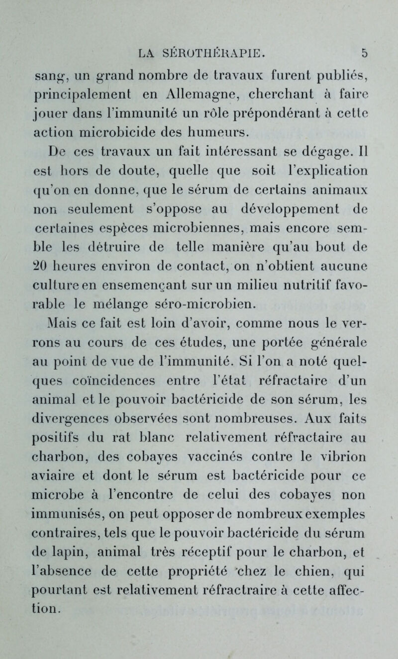 sang, un grand nombre de travaux furent publiés, principalement en Allemagne, cherchant à faire jouer dans l’immunité un rôle prépondérant à cette action microbicide des humeurs. De ces travaux un fait intéressant se dégage. Il est hors de doute, quelle que soit l’explication qu’on en donne, que le sérum de certains animaux non seulement s’oppose au développement de certaines espèces microbiennes, mais encore sem- ble les détruire de telle manière qu’au bout de 20 heures environ de contact, on n’obtient aucune culture en ensemençant sur un milieu nutritif favo- rable le mélange séro-microbien. Mais ce fait est loin d’avoir, comme nous le ver- rons au cours de ces études, une portée générale au point de vue de l’immunité. Si l’on a noté quel- ques coïncidences entre l’état réfractaire d’un animal et le pouvoir bactéricide de son sérum, les divergences observées sont nombreuses. Aux faits positifs du rat blanc relativement réfractaire au charbon, des cobayes vaccinés contre le vibrion aviaire et dont le sérum est bactéricide pour ce microbe à l’encontre de celui des cobayes non immunisés, on peut opposer de nombreux exemples contraires, tels que le pouvoir bactéricide du sérum de lapin, animal très réceptif pour le charbon, et l’absence de cette propriété chez le chien, qui pourtant est relativement réfractraire à cette affec- tion.