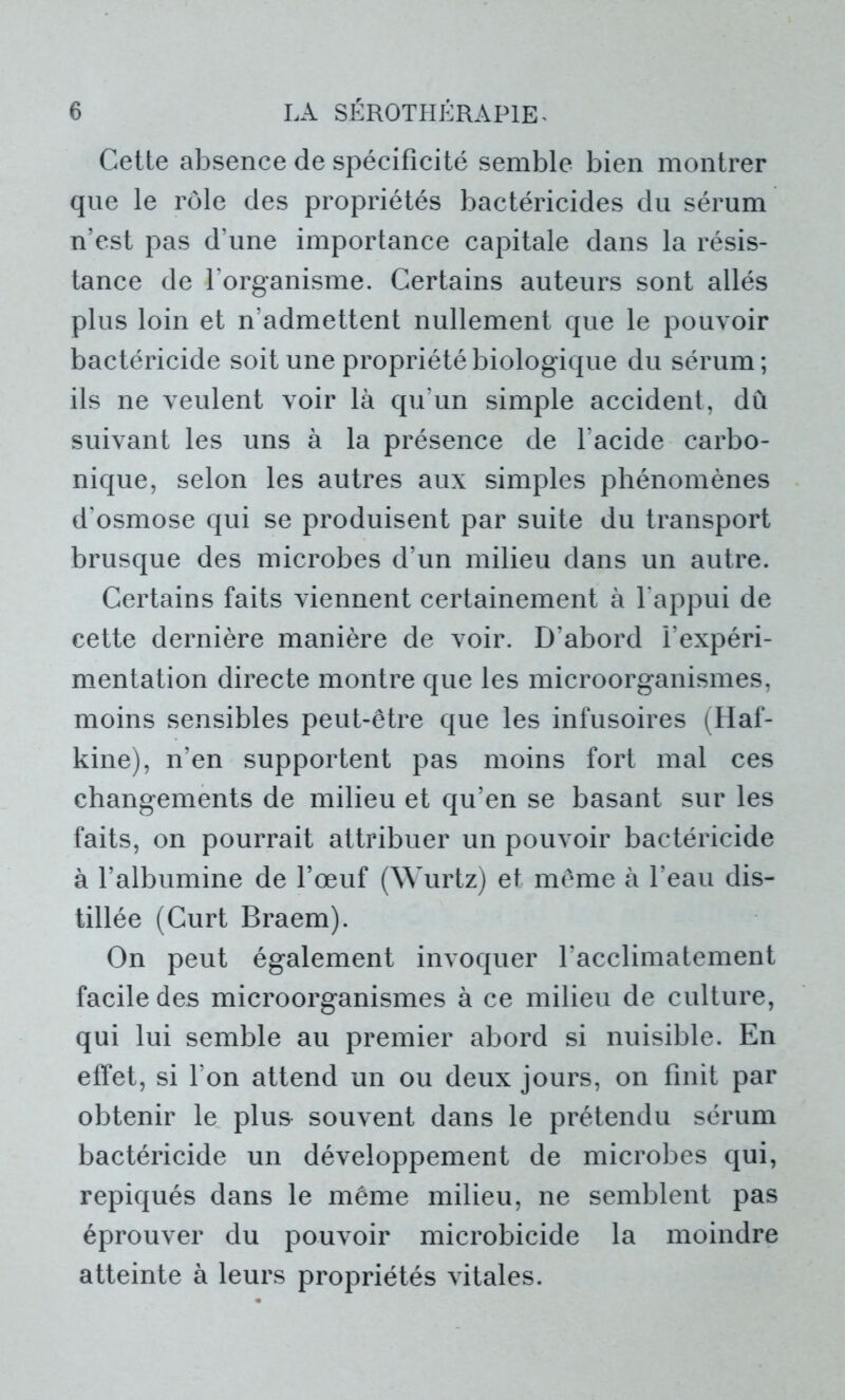 Cette absence de spécificité semble bien montrer que le rôle des propriétés bactéricides du sérum n’est pas d’une importance capitale dans la résis- tance de l’organisme. Certains auteurs sont allés plus loin et n’admettent nullement que le pouvoir bactéricide soit une propriété biologique du sérum; ils ne veulent voir là qu’un simple accident, dû suivant les uns à la présence de l’acide carbo- nique, selon les autres aux simples phénomènes d’osmose qui se produisent par suite du transport brusque des microbes d’un milieu dans un autre. Certains faits viennent certainement à l'appui de cette dernière manière de voir. D’abord l’expéri- mentation directe montre que les microorganismes, moins sensibles peut-être que les infusoires (Haf- kine), n’en supportent pas moins fort mal ces changements de milieu et qu’en se basant sur les faits, on pourrait attribuer un pouvoir bactéricide à l’albumine de l’œuf (Wurtz) et même à l’eau dis- tillée (Curt Braem). On peut également invoquer l’acclimatement facile des microorganismes à ce milieu de culture, qui lui semble au premier abord si nuisible. En effet, si l’on attend un ou deux jours, on finit par obtenir le plus souvent dans le prétendu sérum bactéricide un développement de microbes qui, repiqués dans le même milieu, ne semblent pas éprouver du pouvoir microbicide la moindre atteinte à leurs propriétés vitales.