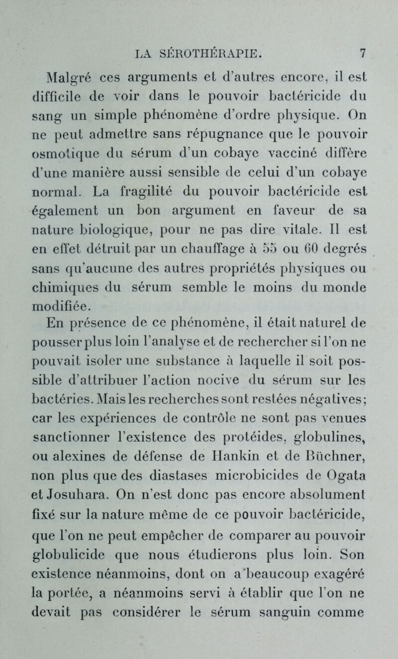 Malgré ces arguments et d’autres encore, il est difficile de voir dans le pouvoir bactéricide du sang un simple phénomène d’ordre physique. On ne peut admettre sans répugnance que le pouvoir osmotique du sérum d’un cobaye vacciné diffère d’une manière aussi sensible de celui d’un cobaye normal. La fragilité du pouvoir bactéricide est également un bon argument en faveur de sa nature biologique, pour ne pas dire vitale. 11 est en effet détruit par un chauffage à 55 ou CO degrés sans qu’aucune des autres propriétés physiques ou chimiques du sérum semble le moins du monde modifiée. En présence de ce phénomène, il était naturel de pousser plus loin l’analyse et de rechercher si l’on ne pouvait isoler une substance à laquelle il soit pos- sible d’attribuer l’action nocive du sérum sur les bactéries. Mais les recherches sont restées négatives; car les expériences de contrôle ne sont pas venues sanctionner l’existence des protéides, globulines* ou alexines de défense de Hankin et de Buchner, non plus que des diastases microbicides de Ogata et Josuhara. On n’est donc pas encore absolument fixé sur la nature même de ce pouvoir bactéricide, que l’on ne peut empêcher de comparer au pouvoir globulicide que nous étudierons plus loin. Son existence néanmoins, dont on a'beaucoup exagéré la portée, a néanmoins servi à établir que l’on ne devait pas considérer le sérum sanguin comme