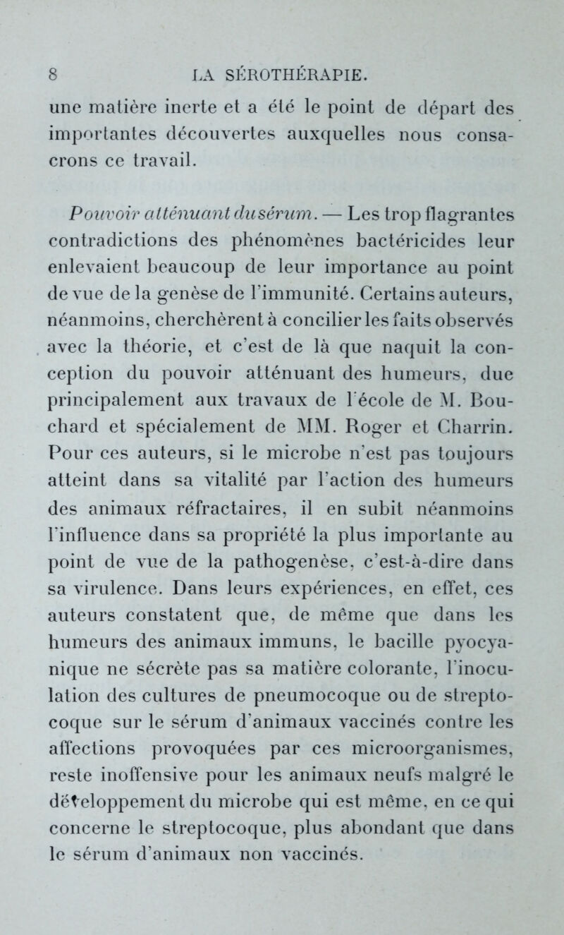 une matière inerte et a été le point de départ des importantes découvertes auxquelles nous consa- crons ce travail. Pouvoir atténuant du sérum. — Les trop flagrantes contradictions des phénomènes bactéricides leur enlevaient beaucoup de leur importance au point de vue de la genèse de l’immunité. Certains auteurs, néanmoins, cherchèrent à concilier les faits observés avec la théorie, et c’est de là que naquit la con- ception du pouvoir atténuant des humeurs, due principalement aux travaux de l'école de M. Bou- chard et spécialement de MM. Roger et Charrin. Pour ces auteurs, si le microbe n’est pas toujours atteint dans sa vitalité par l’action des humeurs des animaux réfractaires, il en subit néanmoins l’influence dans sa propriété la plus importante au point de vue de la pathogenèse, c’est-à-dire dans sa virulence. Dans leurs expériences, en effet, ces auteurs constatent que, de même que dans les humeurs des animaux immuns, le bacille pyocya- nique ne sécrète pas sa matière colorante, l'inocu- lation des cultures de pneumocoque ou de strepto- coque sur le sérum d’animaux vaccinés contre les affections provoquées par ces microorganismes, reste inoffensive pour les animaux neufs malgré le dëteloppement du microbe qui est même, en ce qui concerne le streptocoque, plus abondant que dans le sérum d’animaux non vaccinés.