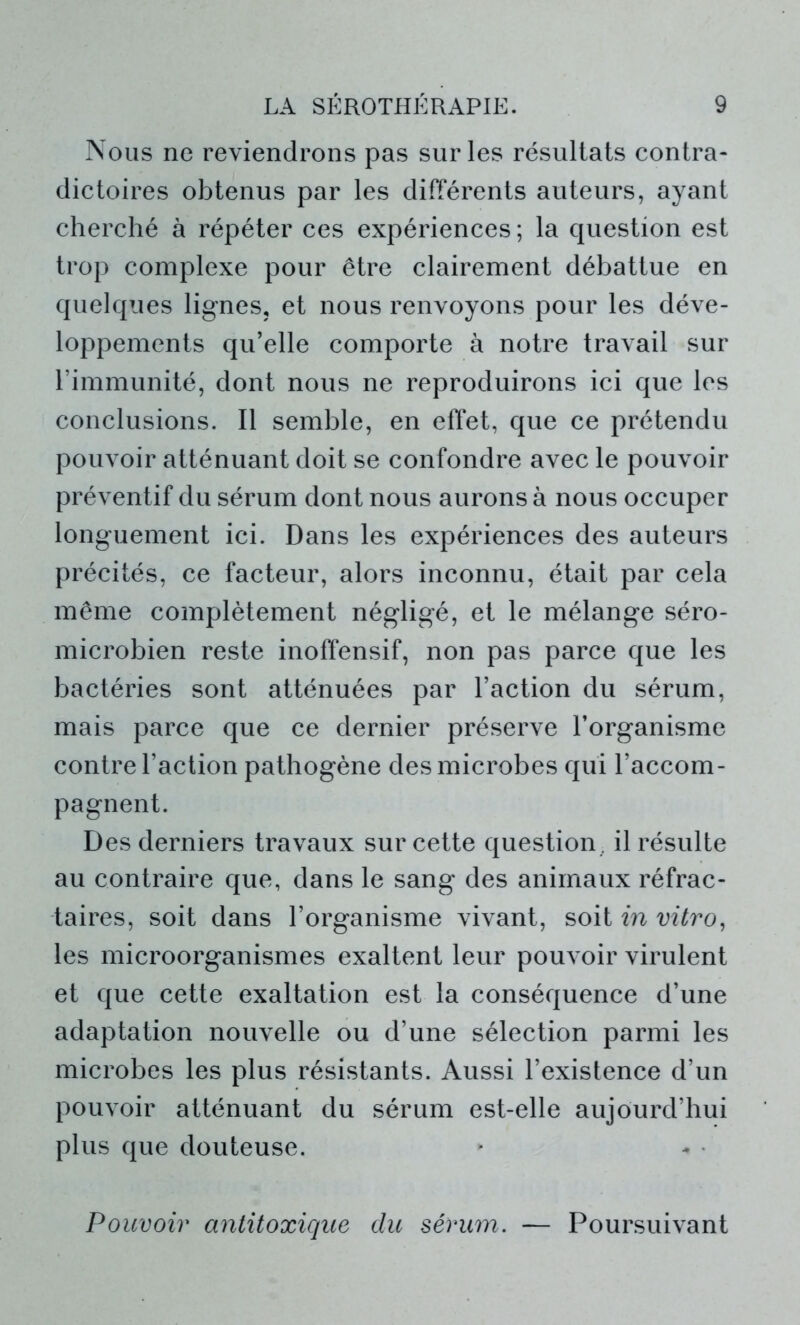 Nous ne reviendrons pas sur les résultats contra- dictoires obtenus par les différents auteurs, ayant cherché à répéter ces expériences ; la question est trop complexe pour être clairement débattue en quelques lignes, et nous renvoyons pour les déve- loppements qu’elle comporte à notre travail sur l’immunité, dont nous ne reproduirons ici que les conclusions. Il semble, en effet, que ce prétendu pouvoir atténuant doit se confondre avec le pouvoir préventif du sérum dont nous aurons à nous occuper longuement ici. Dans les expériences des auteurs précités, ce facteur, alors inconnu, était par cela même complètement négligé, et le mélange séro- microbien reste inoffensif, non pas parce que les bactéries sont atténuées par l’action du sérum, mais parce que ce dernier préserve l’organisme contre l’action pathogène des microbes qui l’accom- pagnent. Des derniers travaux sur cette question , il résulte au contraire que, dans le sang des animaux réfrac- taires, soit dans l’organisme vivant, soit in vitro, les microorganismes exaltent leur pouvoir virulent et que cette exaltation est la conséquence d’une adaptation nouvelle ou d’une sélection parmi les microbes les plus résistants. Aussi l’existence d’un pouvoir atténuant du sérum est-elle aujourd’hui plus que douteuse. Pouvoir antitoxique du sérum. — Poursuivant