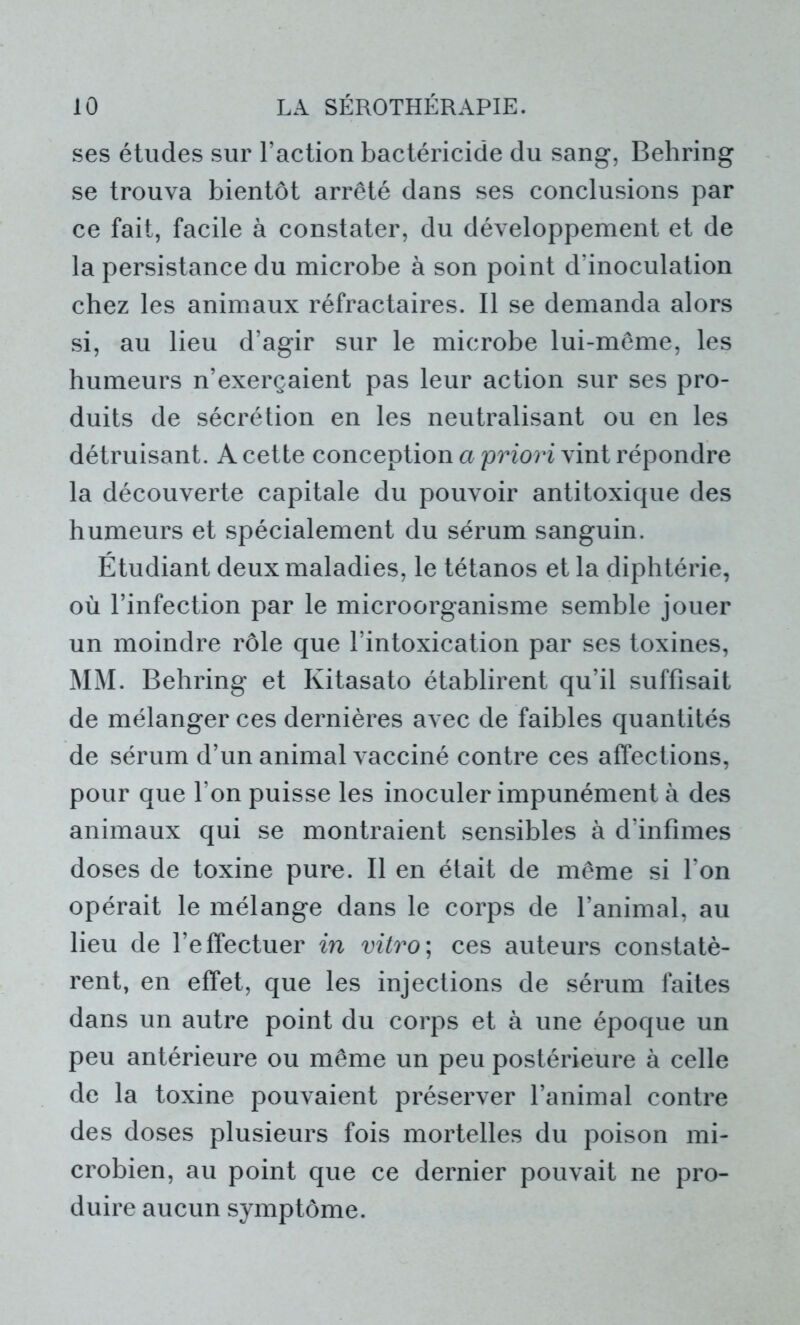 ses études sur l’action bactéricide du sang, Behring se trouva bientôt arrêté dans ses conclusions par ce fait, facile à constater, du développement et de la persistance du microbe à son point d’inoculation chez les animaux réfractaires. Il se demanda alors si, au lieu d’agir sur le microbe lui-même, les humeurs n’exerçaient pas leur action sur ses pro- duits de sécrétion en les neutralisant ou en les détruisant. A cette conception a priori vint répondre la découverte capitale du pouvoir antitoxique des humeurs et spécialement du sérum sanguin. Étudiant deux maladies, le tétanos et la diphtérie, où l’infection par le microorganisme semble jouer un moindre rôle que l’intoxication par ses toxines, MM. Behring et Kitasato établirent qu’il suffisait de mélanger ces dernières avec de faibles quantités de sérum d’un animal vacciné contre ces affections, pour que Ton puisse les inoculer impunément à des animaux qui se montraient sensibles à d’infimes doses de toxine pure. Il en était de même si l’on opérait le mélange dans le corps de l’animal, au lieu de l’effectuer in vitro; ces auteurs constatè- rent, en effet, que les injections de sérum faites dans un autre point du corps et à une époque un peu antérieure ou même un peu postérieure à celle de la toxine pouvaient préserver l’animal contre des doses plusieurs fois mortelles du poison mi- crobien, au point que ce dernier pouvait ne pro- duire aucun symptôme.