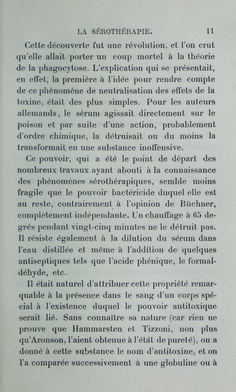 Cette découverte fut une révolution, et l’on crut qu’elle allait porter un coup mortel à la théorie de la phagocytose. L’explication qui se présentait, en effet, la première à l’idée pour rendre compte de ce phénomène de neutralisation des effets de la toxine, était des plus simples. Pour les auteurs allemands, le sérum agissait directement sur le poison et par suite d’une action, probablement d’ordre chimique, la détruisait ou du moins la transformait en une substance inoffensive. Ce pouvoir, qui a été le point de départ des nombreux travaux ayant abouti à la connaissance des phénomènes sérothérapiques, semble moins fragile que le pouvoir bactéricide duquel elle est au reste, contrairement à l’opinion de Büchner, complètement indépendante. Un chauffage à 65 de- grés pendant vingt-cinq minutes ne le détruit pas. Il résiste également à la dilution du sérum dans l’eau distillée et même à l’addition de quelques antiseptiques tels que l’acide phénique, le formal- déhyde, etc. Il était naturel d’attribuer cette propriété remar- quable à la présence dans le sang d’un corps spé- cial à l’existence duquel le pouvoir antitoxique serait lié. Sans connaître sa nature (car rien ne prouve que Hammarsten et Tizzoni, non plus qu’Aronson, l’aient obtenue à l’état de pureté), on a donné à cette substance le nom d’antitoxine, et on l’a comparée successivement à une globuline ou à