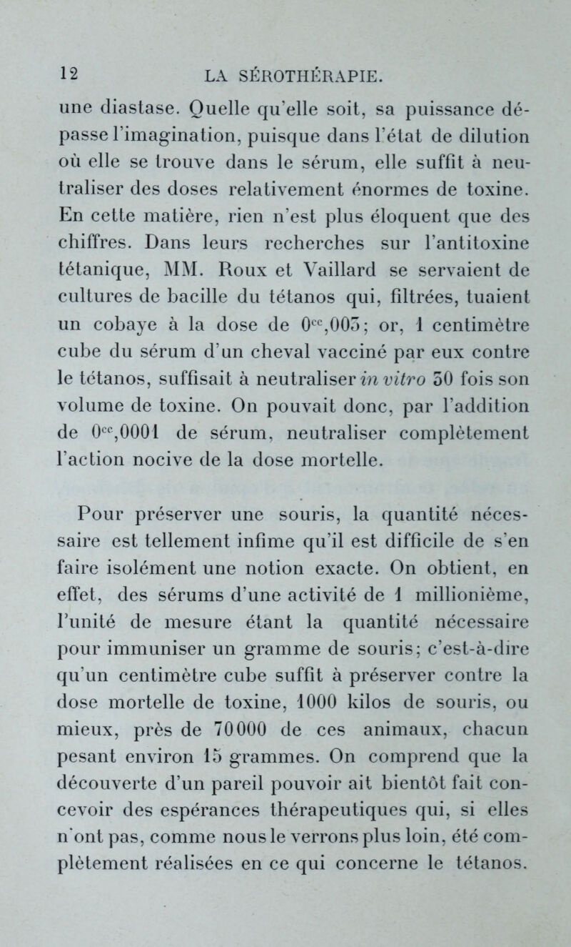 une diastase. Quelle qu’elle soit, sa puissance dé- passe l’imagination, puisque dans l’état de dilution où elle se trouve dans le sérum, elle suffit à neu- traliser des doses relativement énormes de toxine. En cette matière, rien n’est plus éloquent que des chiffres. Dans leurs recherches sur l’antitoxine tétanique, MM. Roux et Vaillard se servaient de cultures de bacille du tétanos qui, filtrées, tuaient un cobaye à la dose de 0CC,003; or, 1 centimètre cube du sérum d’un cheval vacciné par eux contre le tétanos, suffisait à neutraliser in vitro 50 fois son volume de toxine. On pouvait donc, par l’addition de 0CC,0001 de sérum, neutraliser complètement l’action nocive de la dose mortelle. Pour préserver une souris, la quantité néces- saire est tellement infime qu’il est difficile de s’en faire isolément une notion exacte. On obtient, en effet, des sérums d’une activité de 1 millionième, Funité de mesure étant la quantité nécessaire pour immuniser un gramme de souris; c’est-à-dire qu’un centimètre cube suffit à préserver contre la dose mortelle de toxine, 1000 kilos de souris, ou mieux, près de 70000 de ces animaux, chacun pesant environ 15 grammes. On comprend que la découverte d’un pareil pouvoir ait bientôt fait con- cevoir des espérances thérapeutiques qui, si elles n'ont pas, comme nous le verrons plus loin, été com- plètement réalisées en ce qui concerne le tétanos.