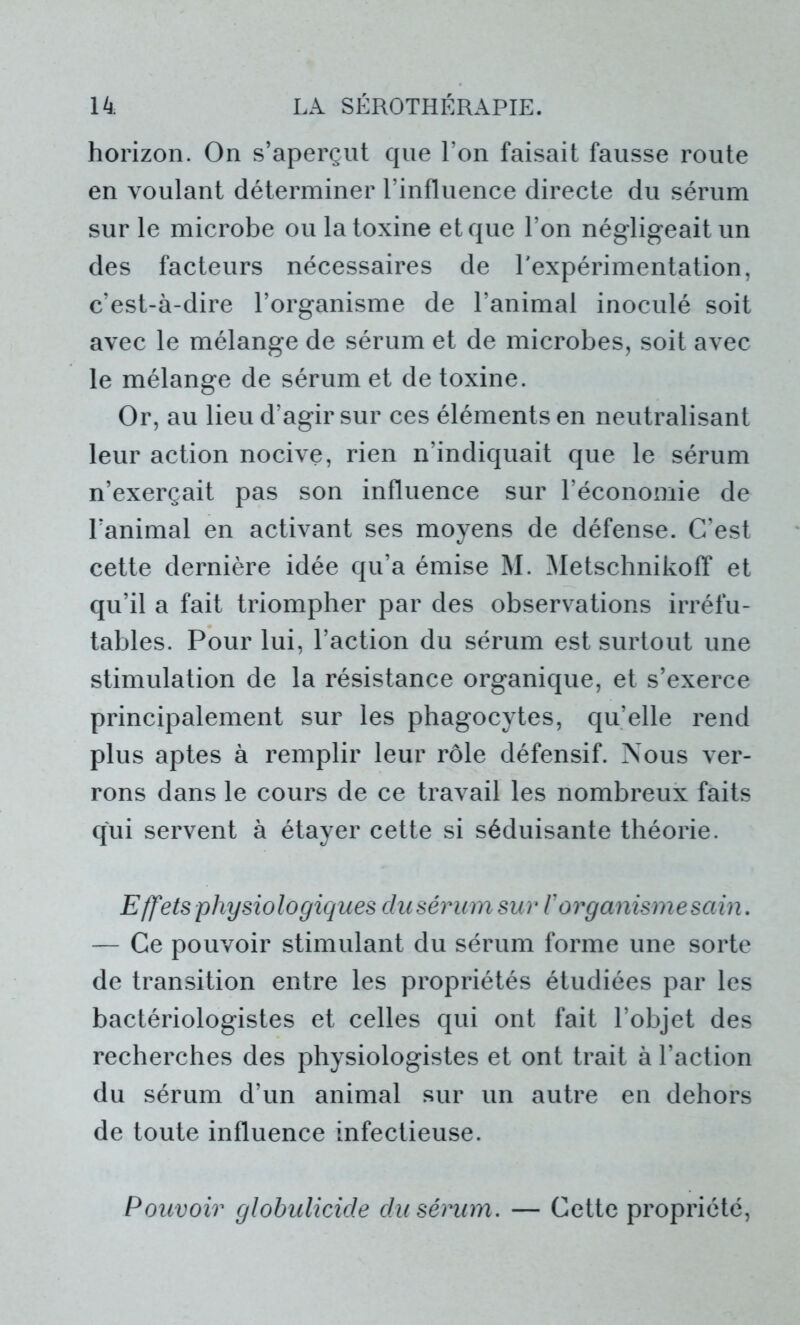 horizon. On s’aperçut que l’on faisait fausse route en voulant déterminer l’influence directe du sérum sur le microbe ou la toxine et que l’on négligeait un des facteurs nécessaires de l'expérimentation, c’est-à-dire l’organisme de l’animal inoculé soit avec le mélange de sérum et de microbes, soit avec le mélange de sérum et de toxine. Or, au lieu d’agir sur ces éléments en neutralisant leur action nocive, rien n’indiquait que le sérum n’exerçait pas son influence sur l’économie de l’animal en activant ses moyens de défense. C’est cette dernière idée qu’a émise M. Metschnikoff et qu’il a fait triompher par des observations irréfu- tables. Pour lui, l’action du sérum est surtout une stimulation de la résistance organique, et s’exerce principalement sur les phagocytes, qu’elle rend plus aptes à remplir leur rôle défensif. Nous ver- rons dans le cours de ce travail les nombreux faits qui servent à étayer cette si séduisante théorie. Effets physiologiques dusérum sur V organisme sain. — Ce pouvoir stimulant du sérum forme une sorte de transition entre les propriétés étudiées par les bactériologistes et celles qui ont fait l’objet des recherches des physiologistes et ont trait à l’action du sérum d’un animal sur un autre en dehors de toute influence infectieuse. Pouvoir globulicide du sérum. — Cette propriété,