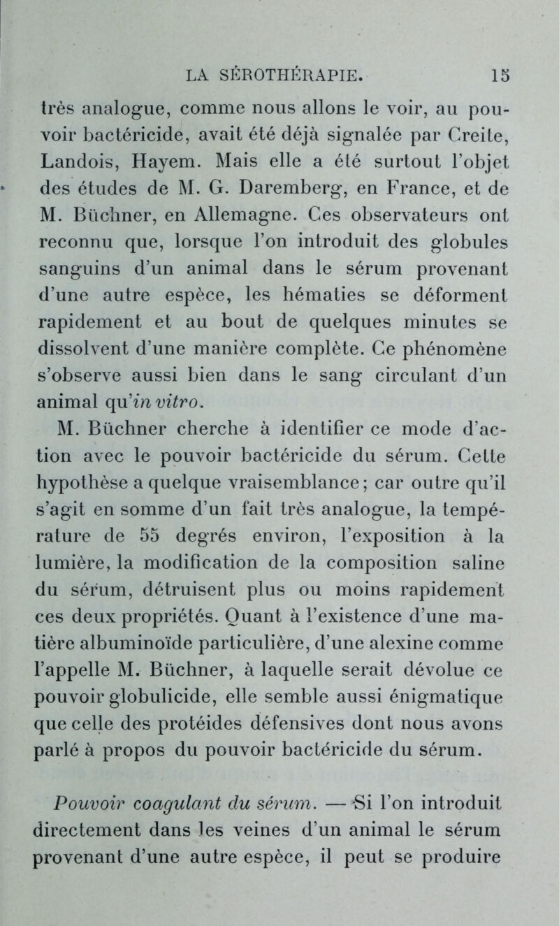 très analogue, comme nous allons le voir, au pou- voir bactéricide, avait été déjà signalée par Creite, Landois, Hayem. Mais elle a été surtout l’objet des études de M. G. Daremberg, en France, et de M. Büchner, en Allemagne. Ces observateurs ont reconnu que, lorsque l’on introduit des globules sanguins d’un animal dans le sérum provenant d’une autre espèce, les hématies se déforment rapidement et au bout de quelques minutes se dissolvent d’une manière complète. Ce phénomène s’observe aussi bien dans le sang circulant d’un animal qu’m vitro. M. Büchner cherche à identifier ce mode d’ac- tion avec le pouvoir bactéricide du sérum. Cette hypothèse a quelque vraisemblance; car outre qu’il s’agit en somme d’un fait très analogue, la tempé- rature de 55 degrés environ, l’exposition à la lumière, la modification de la composition saline du sérum, détruisent plus ou moins rapidement ces deux propriétés. Quant à l’existence d’une ma- tière albuminoïde particulière, d’une alexine comme l’appelle M. Büchner, à laquelle serait dévolue ce pouvoir globulicide, elle semble aussi énigmatique que celle des protéides défensives dont nous avons parlé à propos du pouvoir bactéricide du sérum. Pouvoir coagulant clu sérum. — *Si l’on introduit directement dans les veines d’un animal le sérum provenant d’une autre espèce, il peut se produire