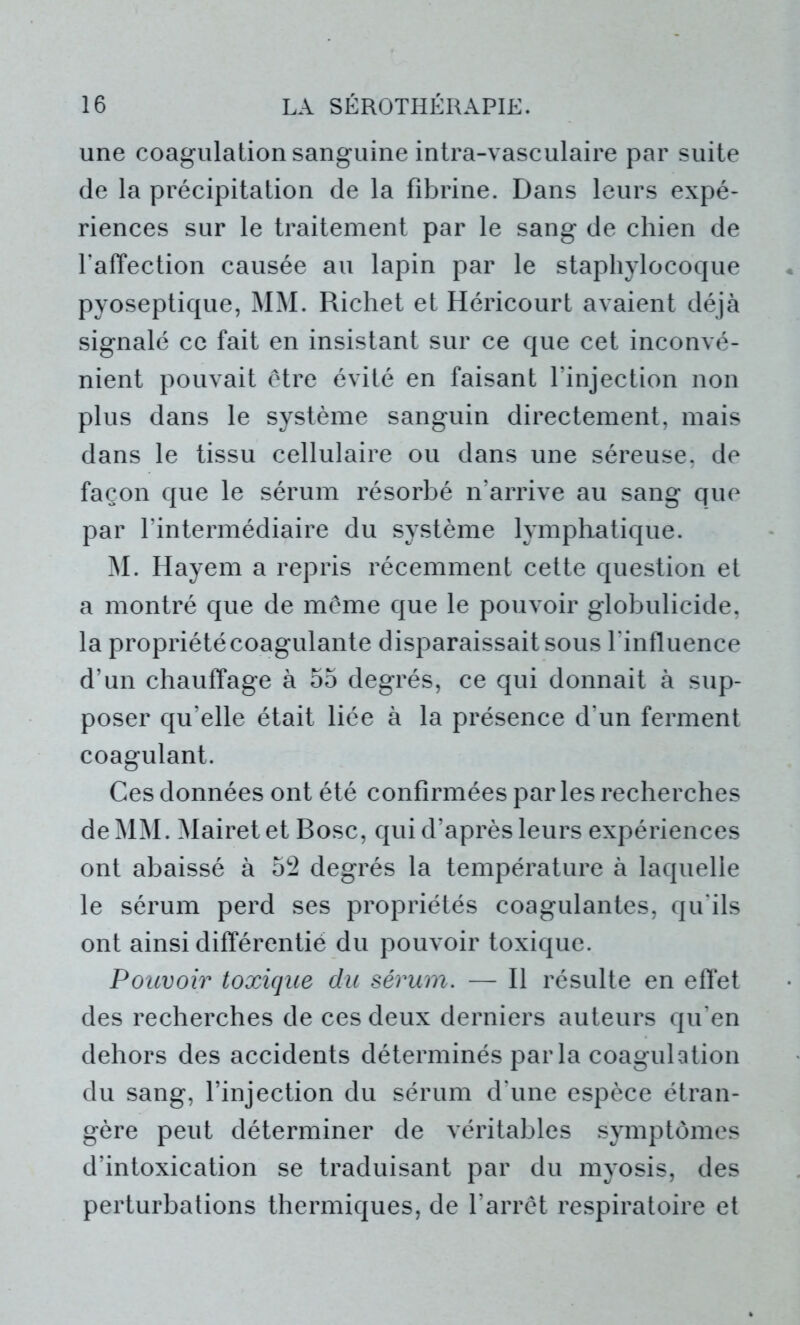 une coagulation sanguine intra-vasculaire par suite de la précipitation de la fibrine. Dans leurs expé- riences sur le traitement par le sang de chien de l’affection causée au lapin par le staphylocoque pyoseptique, MM. Richet et Héricourt avaient déjà signalé ce fait en insistant sur ce que cet inconvé- nient pouvait être évité en faisant l’injection non plus dans le système sanguin directement, mais dans le tissu cellulaire ou dans une séreuse, de façon que le sérum résorbé n’arrive au sang que par l’intermédiaire du système lymphatique. M. Hayem a repris récemment cette question et a montré que de même que le pouvoir globulicide, la propriété coagulante disparaissait sous l'influence d’un chauffage à 55 degrés, ce qui donnait à sup- poser qu’elle était liée à la présence d’un ferment coagulant. Ces données ont été confirmées par les recherches de MM. Mairetet Bosc, qui d’après leurs expériences ont abaissé à 52 degrés la température à laquelle le sérum perd ses propriétés coagulantes, qu’ils ont ainsi différentié du pouvoir toxique. Pouvoir toxique du sérum. — Il résulte en effet des recherches de ces deux derniers auteurs qu’en dehors des accidents déterminés par la coagulation du sang, l’injection du sérum d’une espèce étran- gère peut déterminer de véritables symptômes d’intoxication se traduisant par du myosis, des perturbations thermiques, de l’arrêt respiratoire et