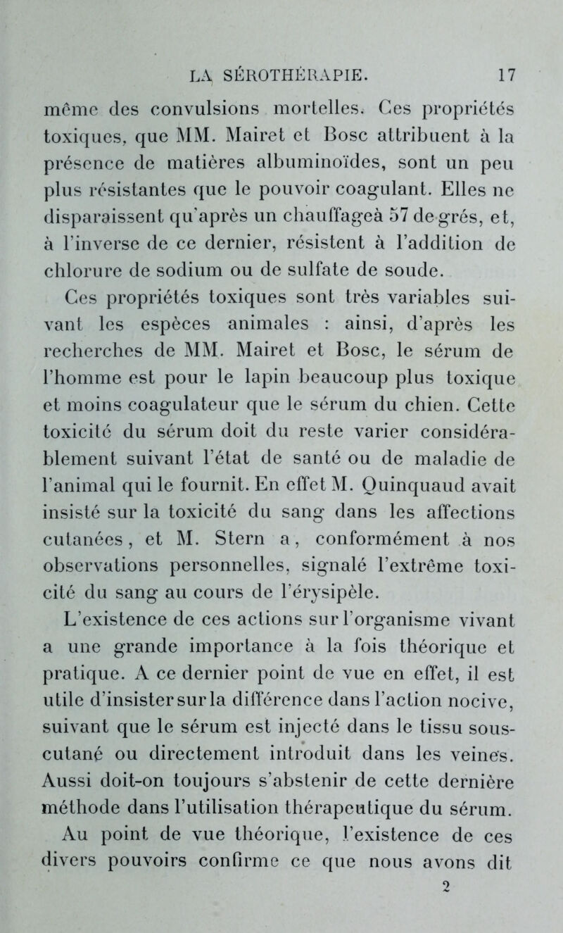 même des convulsions mortelles. Ces propriétés toxiques, que MM. Mairet et Bosc attribuent à la présence de matières albuminoïdes, sont un peu plus résistantes que le pouvoir coagulant. Elles ne disparaissent qu’après un chauffageà 57 de grés, et, à l’inverse de ce dernier, résistent à l’addition de chlorure de sodium ou de sulfate de soude. Ces propriétés toxiques sont très variables sui- vant les espèces animales : ainsi, d’après les recherches de MM. Mairet et Bosc, le sérum de l’homme est pour le lapin beaucoup plus toxique et moins coagulateur que le sérum du chien. Cette toxicité du sérum doit du reste varier considéra- blement suivant l’état de santé ou de maladie de l’animal qui le fournit. En effet M. Quinquaud avait insisté sur la toxicité du sang dans les affections cutanées, et M. Stern a, conformément à nos observations personnelles, signalé l’extrême toxi- cité du sang au cours de l’érysipèle. L’existence de ces actions sur l’organisme vivant a une grande importance à la fois théorique et pratique. A ce dernier point de vue en effet, il est utile d’insister sur la différence dans l’action nocive, suivant que le sérum est injecté dans le tissu sous- cutané ou directement introduit dans les veines. Aussi doit-on toujours s’abstenir de cette dernière méthode dans l’utilisation thérapeutique du sérum. Au point de vue théorique, l’existence de ces divers pouvoirs confirme ce que nous avons dit