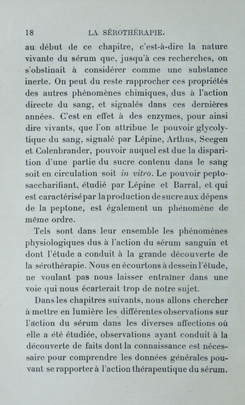 au début de ce chapitre, c’est-à-dire la nature vivante du sérum que, jusqu’à ces recherches, on s’obstinait à considérer comme une substance inerte. On peut du reste rapprocher ces propriétés des autres phénomènes chimiques, dus à l’action directe du sang, et signalés dans ces dernières années. C’est en effet à des enzymes, pour ainsi dire vivants, que l’on attribue le pouvoir glycoly- tique du sang, signalé par Lépine, Arthus, Seegen et Colenbrander, pouvoir auquel est due la dispari- tion d’une partie du sucre contenu dans le sang soit en circulation soit in vitro. Le pouvoir pepto- saccharifîant, étudié par Lépine et Barrai, et qui est caractérisé par la production de sucre aux dépens de la peptone, est également un phénomène de même ordre. Tels sont dans leur ensemble les phénomènes physiologiques dus à l’action du sérum sanguin et dont l’étude a conduit à la grande découverte de la sérothérapie. Nous en écourtons à dessein l’étude, ne voulant pas nous laisser entraîner dans une voie qui nous écarterait trop de notre sujet. Dans les chapitres suivants, nous allons chercher à mettre en lumière les différentes observations sur l’action du sérum dans les diverses affections où elle a été étudiée, observations ayant conduit à la découverte de faits dont la connaissance est néces- saire pour comprendre les données générales pou- vant se rapporter à l’action thérapeutique du sérum.