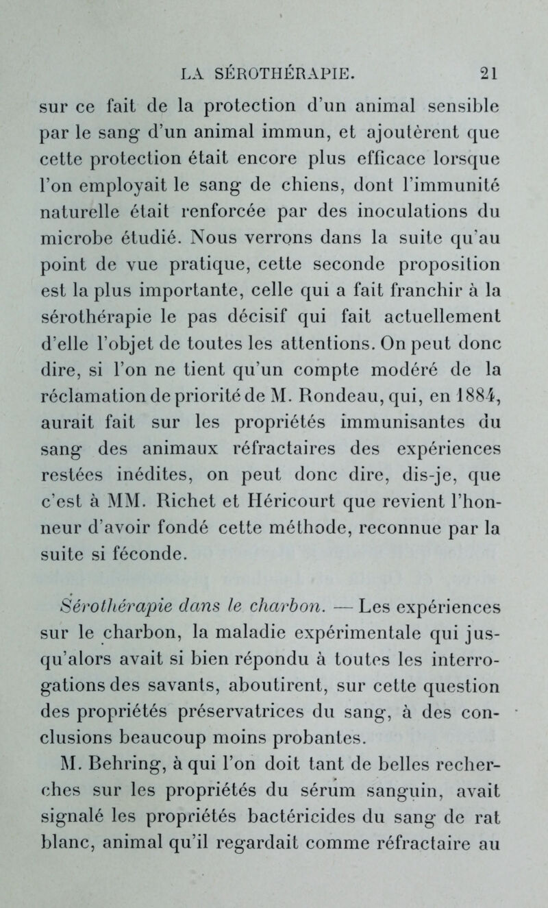 sur ce fait de la protection d’un animal sensible par le sang* d’un animal immun, et ajoutèrent que cette protection était encore plus efficace lorsque l’on employait le sang de chiens, dont l’immunité naturelle était renforcée par des inoculations du microbe étudié. Nous verrons dans la suite qu’au point de vue pratique, cette seconde proposition est la plus importante, celle qui a fait franchir à la sérothérapie le pas décisif qui fait actuellement d’elle l’objet de toutes les attentions. On peut donc dire, si l’on ne tient qu’un compte modéré de la réclamation de priorité de M. Rondeau, qui, en 1884, aurait fait sur les propriétés immunisantes du sang des animaux réfractaires des expériences restées inédites, on peut donc dire, dis-je, que c’est à MM. Richet et Héricourt que revient l’hon- neur d’avoir fondé cette méthode, reconnue par la suite si féconde. Sérothérapie dans le charbon. — Les expériences sur le charbon, la maladie expérimentale qui jus- qu’alors avait si bien répondu à toutes les interro- gations des savants, aboutirent, sur cette question des propriétés préservatrices du sang, à des con- clusions beaucoup moins probantes. M. Rehring, à qui l’on doit tant de belles recher- ches sur les propriétés du sérum sanguin, avait signalé les propriétés bactéricides du sang de rat blanc, animal qu’il regardait comme réfractaire au