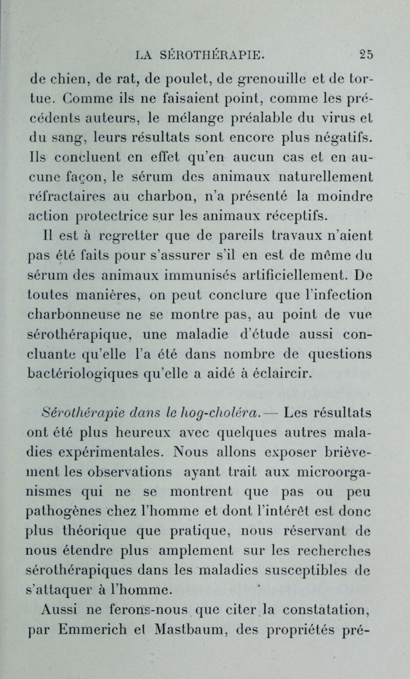 de chien, de rat, de poulet, de grenouille et de tor- tue. Comme ils ne faisaient point, comme les pré- cédents auteurs, le mélange préalable du virus et du sang, leurs résultats sont encore plus négatifs. Ils concluent en effet qu’en aucun cas et en au- cune façon, le sérum des animaux naturellement réfractaires au charbon, n’a présenté la moindre action protectrice sur les animaux réceptifs. Il est à regretter que de pareils travaux n’aient pas été faits pour s’assurer s’il en est de même du sérum des animaux immunisés artificiellement. De toutes manières, on peut conclure que l’infection charbonneuse ne se montre pas, au point de vue sérothérapique, une maladie d’étude aussi con- cluante qu’elle l’a été dans nombre de questions bactériologiques qu’elle a aidé à éclaircir. Sérothérapie dans le hog-choléra.— Les résultats ont été plus heureux avec quelques autres mala- dies expérimentales. Nous allons exposer briève- ment les observations ayant trait aux microorga- nismes qui ne se montrent que pas ou peu pathogènes chez l’homme et dont l’intérêt est donc plus théorique que pratique, nous réservant de nous étendre plus amplement sur les recherches sérothérapiques dans les maladies susceptibles de s’attaquer à l’homme. Aussi ne ferons-nous que citer la constatation, par Emmerich el Mastbaum, des propriétés pré-
