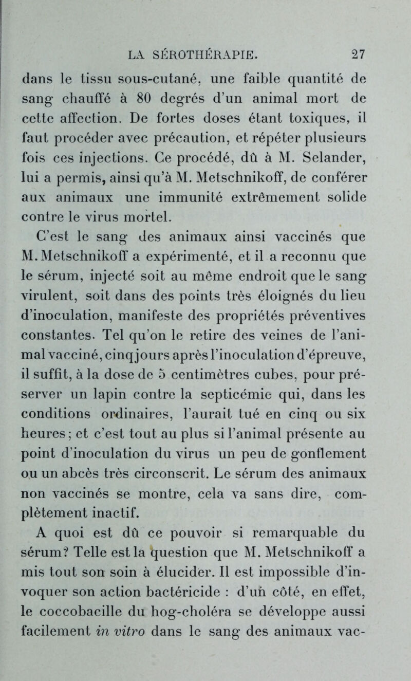 dans le tissu sous-cutané, une faible quantité de sang chauffé à 80 degrés d’un animal mort de cette affection. De fortes doses étant toxiques, il faut procéder avec précaution, et répéter plusieurs fois ces injections. Ce procédé, dû à M. Selander, lui a permis, ainsi qu’à M. Metschnikoff, de conférer aux animaux une immunité extrêmement solide contre le virus mortel. C’est le sang des animaux ainsi vaccinés que M. Metschnikoff* a expérimenté, et il a reconnu que le sérum, injecté soit au même endroit que le sang virulent, soit dans des points très éloignés du lieu d’inoculation, manifeste des propriétés préventives constantes. Tel qu’on le retire des veines de l’ani- mal vacciné, cinq jours après l’inoculation d’épreuve, il suffît, à la dose de 5 centimètres cubes, pour pré- server un lapin contre la septicémie qui, dans les conditions ordinaires, l’aurait tué en cinq ou six heures; et c’est tout au plus si l’animal présente au point d’inoculation du virus un peu de gonflement ou un abcès très circonscrit. Le sérum des animaux non vaccinés se montre, cela va sans dire, com- plètement inactif. A quoi est dû ce pouvoir si remarquable du sérum? Telle est la question que M. Metschnikoff a mis tout son soin à élucider. Il est impossible d’in- voquer son action bactéricide : d’un côté, en effet, le coccobacille du hog-choléra se développe aussi facilement in vitro dans le sang des animaux vac-