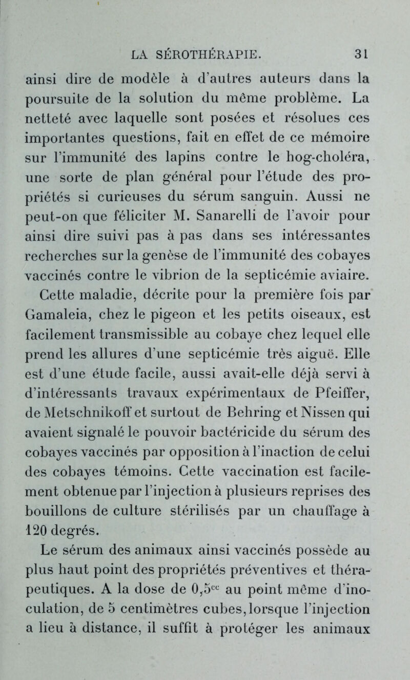 ainsi dire de modèle à d’autres auteurs dans la poursuite de la solution du même problème. La netteté avec laquelle sont posées et résolues ces importantes questions, fait en effet de ce mémoire sur l’immunité des lapins contre le hog-choléra, une sorte de plan général pour l’étude des pro- priétés si curieuses du sérum sanguin. Aussi ne peut-on que féliciter M. Sanarelli de l’avoir pour ainsi dire suivi pas à pas dans ses intéressantes recherches sur la genèse de l’immunité des cobayes vaccinés contre le vibrion de la septicémie aviaire. Cette maladie, décrite pour la première fois par Gamaleia, chez le pigeon et les petits oiseaux, est facilement transmissible au cobaye chez lequel elle prend les allures d’une septicémie très aiguë. Elle est d’une étude facile, aussi avait-elle déjà servi à d’intéressants travaux expérimentaux de Pfeiffer, de Metschnikoff et surtout de Behring et Nissen qui avaient signalé le pouvoir bactéricide du sérum des cobayes vaccinés par opposition à l’inaction de celui des cobayes témoins. Cette vaccination est facile- ment obtenue par l’injection à plusieurs reprises des bouillons de culture stérilisés par un chauffage à 120 degrés. Le sérum des animaux ainsi vaccinés possède au plus haut point des propriétés préventives et théra- peutiques. A la dose de 0,5CC au point même d’ino- culation, de 5 centimètres cubes, lorsque l’injection a lieu à distance, il suffit à protéger les animaux