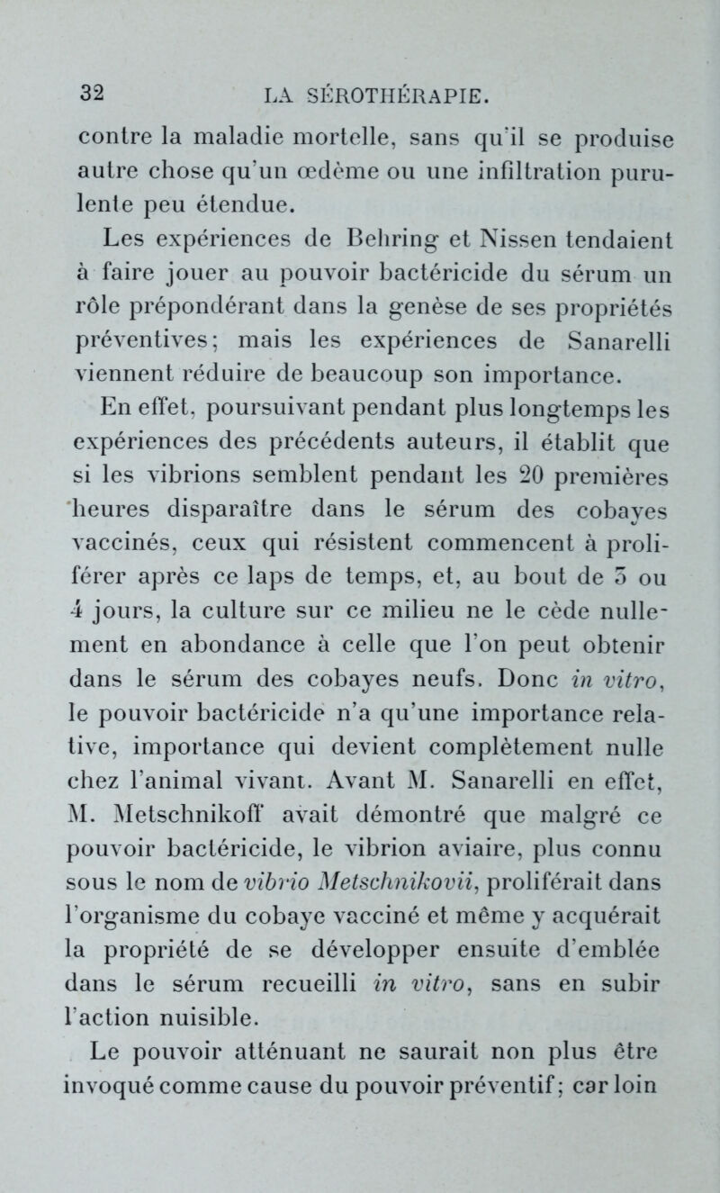 contre la maladie mortelle, sans qu'il se produise autre chose qu'un œdème ou une infiltration puru- lente peu étendue. Les expériences de Behring et Nissen tendaient à faire jouer au pouvoir bactéricide du sérum un rôle prépondérant dans la genèse de ses propriétés préventives; mais les expériences de Sanarelli viennent réduire de beaucoup son importance. En effet, poursuivant pendant plus longtemps les expériences des précédents auteurs, il établit que si les vibrions semblent pendant les 20 premières heures disparaître dans le sérum des cobayes vaccinés, ceux qui résistent commencent à proli- férer après ce laps de temps, et, au bout de 5 ou 4 jours, la culture sur ce milieu ne le cède nulle- ment en abondance à celle que l’on peut obtenir dans le sérum des cobayes neufs. Donc in vitro, le pouvoir bactéricide n’a qu’une importance rela- tive, importance qui devient complètement nulle chez l’animal vivant. Avant M. Sanarelli en effet, M. Metschnikoff avait démontré que malgré ce pouvoir bactéricide, le vibrion aviaire, plus connu sous le nom de vibrio Metschnikovii, proliférait dans l’organisme du cobaye vacciné et même y acquérait la propriété de se développer ensuite d’emblée dans le sérum recueilli in vitro, sans en subir l’action nuisible. Le pouvoir atténuant ne saurait non plus être invoqué comme cause du pouvoir préventif ; car loin