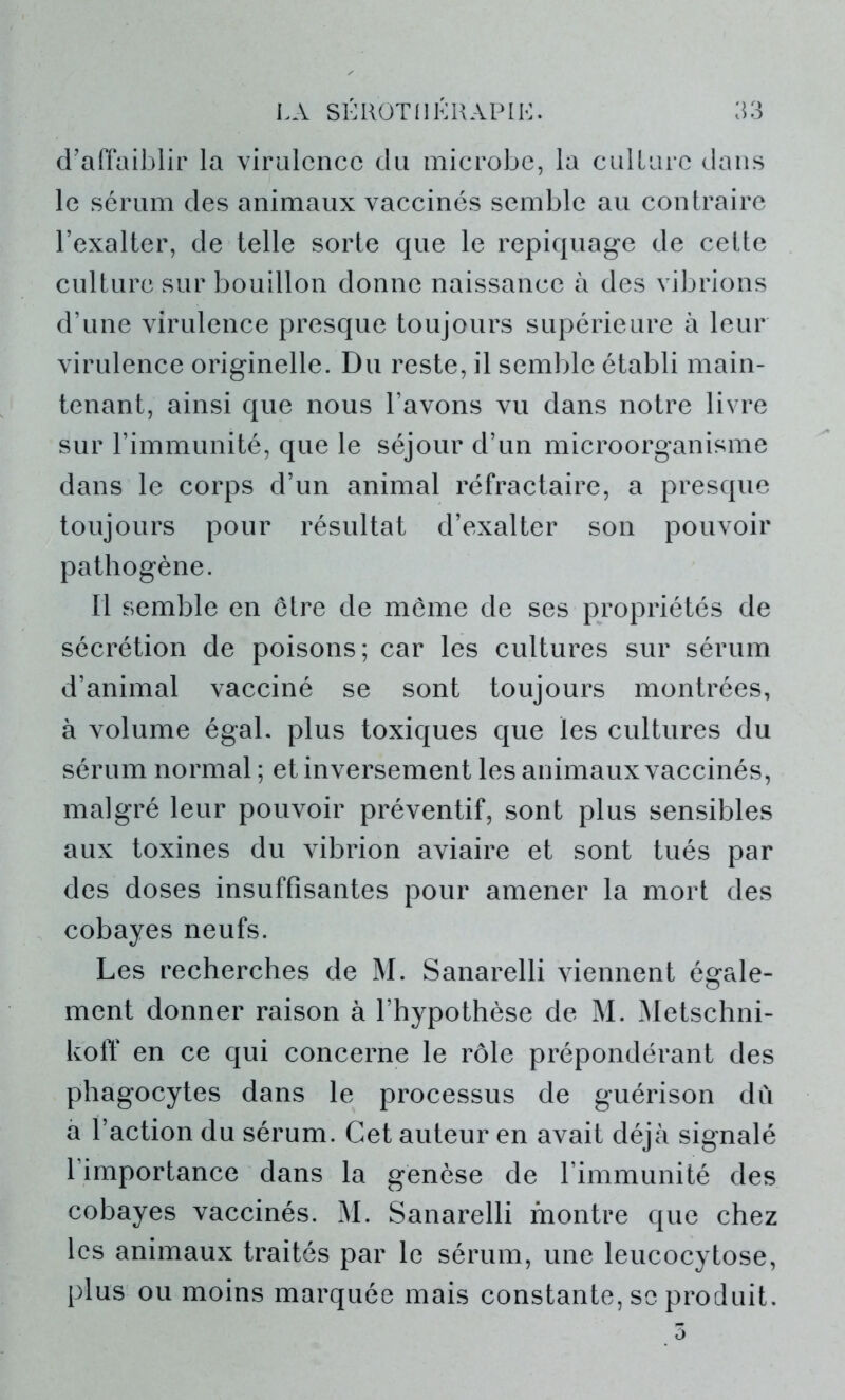 d’affaiblir la virulence du microbe, la culture, dans le sérum des animaux vaccinés semble au contraire l’exalter, de telle sorte que le repiquage de cette culture sur bouillon donne naissance à des vibrions d’une virulence presque toujours supérieure à leur virulence originelle. Du reste, il semble établi main- tenant, ainsi que nous l’avons vu dans notre livre sur l’immunité, que le séjour d’un microorganisme dans le corps d’un animal réfractaire, a presque toujours pour résultat d’exalter son pouvoir pathogène. Il semble en être de même de ses propriétés de sécrétion de poisons; car les cultures sur sérum d’animal vacciné se sont toujours montrées, à volume égal, plus toxiques que les cultures du sérum normal; et inversement les animaux vaccinés, malgré leur pouvoir préventif, sont plus sensibles aux toxines du vibrion aviaire et sont tués par des doses insuffisantes pour amener la mort des cobayes neufs. Les recherches de M. Sanarelli viennent égale- ment donner raison à l’hypothèse de M. àletschni- koff en ce qui concerne le rôle prépondérant des phagocytes dans le processus de guérison du a l’action du sérum. Cet auteur en avait déjà signalé l’importance dans la genèse de l’immunité des cobayes vaccinés. M. Sanarelli montre que chez les animaux traités par le sérum, une leucocytose, plus ou moins marquée mais constante, se produit.