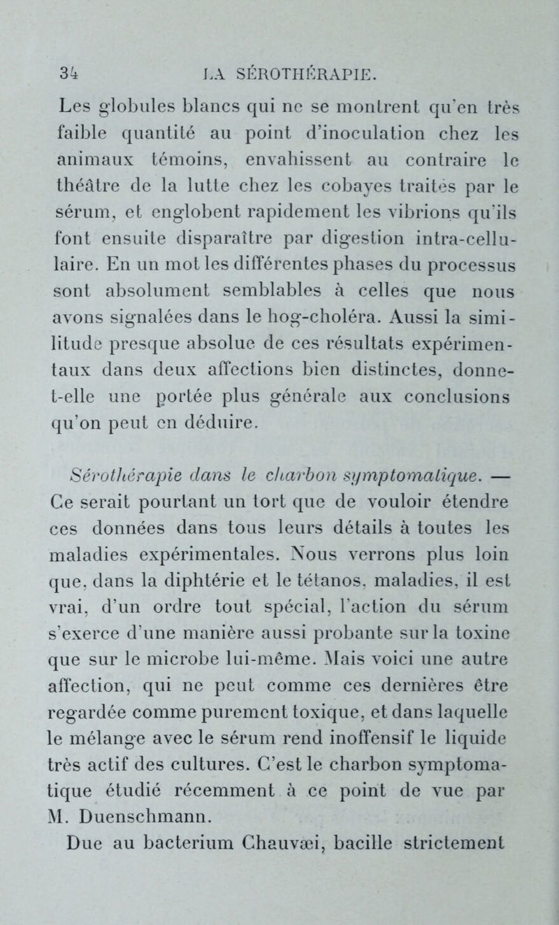 Les globules blancs qui ne se montrent qu’en très faible quantité au point d’inoculation chez les animaux témoins, envahissent au contraire le théâtre de la lutte chez les cobayes traites par le sérum, et englobent rapidement les vibrions qu’ils font ensuite disparaître par digestion intra-cellu- laire. En un mot les différentes phases du processus sont absolument semblables à celles que nous avons signalées dans le hog-choléra. Aussi la simi- litude presque absolue de ces résultats expérimen- taux dans deux affections bien distinctes, donne- t-elle une portée plus générale aux conclusions qu’on peut en déduire. Sérothérapie dans le charbon symptomatique. — Ce serait pourtant un tort que de vouloir étendre ces données dans tous leurs détails à toutes les maladies expérimentales. Nous verrons plus loin que, dans la diphtérie et le tétanos, maladies, il est vrai, d’un ordre tout spécial, l’action du sérum s’exerce d’une manière aussi probante sur la toxine que sur le microbe lui-même. Mais voici une autre affection, qui ne peut comme ces dernières être regardée comme purement toxique, et dans laquelle le mélange avec le sérum rend inoffensif le liquide très actif des cultures. C’est le charbon symptoma- tique étudié récemment à ce point de vue par M. Duenschmann. Due au bacterium Chauvæi, bacille strictement