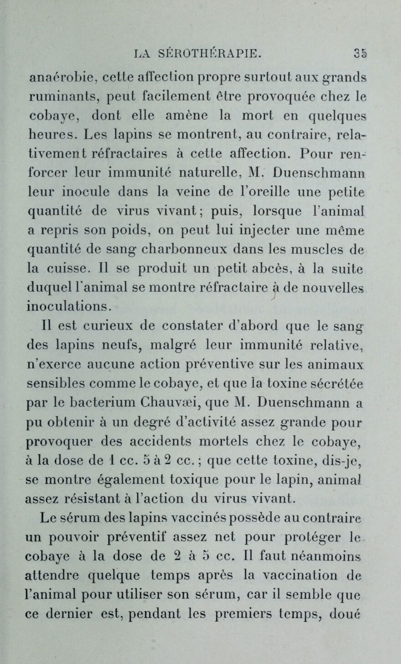 anaérobie, cette affection propre surtout aux grands ruminants, peut facilement être provoquée chez le cobaye, dont elle amène la mort en quelques heures. Les lapins se montrent, au contraire, rela- tivement réfractaires à cette affection. Pour ren- forcer leur immunité naturelle, M. Duenschmann leur inocule dans la veine de l’oreille une petite quantité de virus vivant; puis, lorsque l’animal a repris son poids, on peut lui injecter une même quantité de sang charbonneux dans les muscles de la cuisse. Il se produit un petit abcès, à la suite duquel l’animal se montre réfractaire jt de nouvelles inoculations. Il est curieux de constater d’abord que le sang des lapins neufs, malgré leur immunité relative, n’exerce aucune action préventive sur les animaux sensibles comme le cobaye, et que la toxine sécrétée par le bacterium Chauvæi, que M. Duenschmann a pu obtenir à un degré d’activité assez grande pour provoquer des accidents mortels chez le cobaye, à la dose de I cc. 5 à 2 cc. ; que cette toxine, dis-je, se montre également toxique pour le lapin, animal assez résistant à l’action du virus vivant. Le sérum des lapins vaccinés possède au contraire un pouvoir préventif assez net pour protéger le cobaye à la dose de 2 à 5 cc. Il faut néanmoins attendre quelque temps après la vaccination de l’animal pour utiliser son sérum, car il semble que ce dernier est, pendant les premiers temps, doué