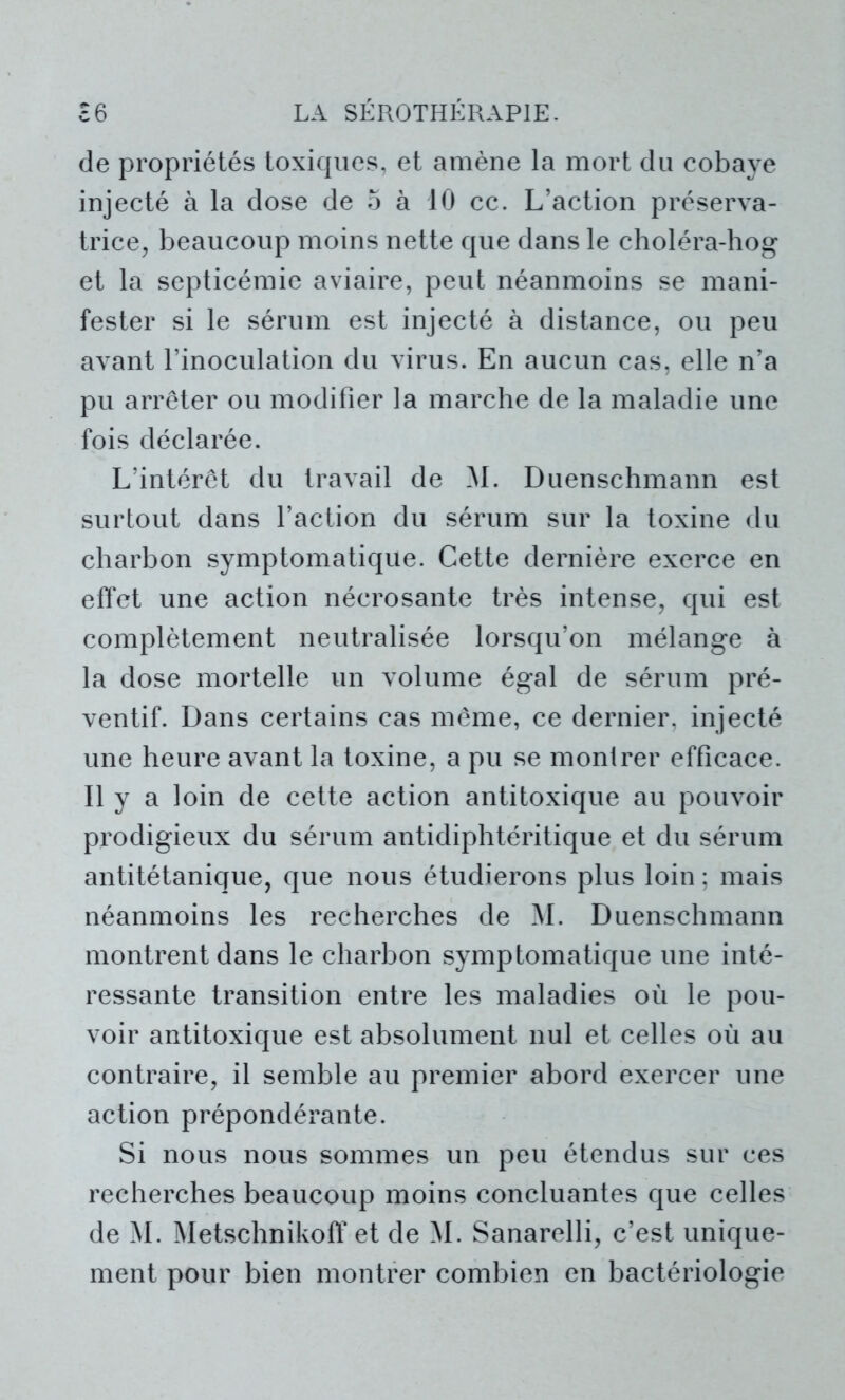 de propriétés toxiques, et amène la mort du cobaye injecté à la dose de 5 à 10 cc. L’action préserva- trice, beaucoup moins nette que dans le choléra-hog et la septicémie aviaire, peut néanmoins se mani- fester si le sérum est injecté à distance, ou peu avant l’inoculation du virus. En aucun cas, elle n’a pu arrêter ou modifier la marche de la maladie une fois déclarée. L’intérêt du travail de M. Duenschmann est surtout dans l’action du sérum sur la toxine du charbon symptomatique. Cette dernière exerce en effet une action nécrosante très intense, qui est complètement neutralisée lorsqu’on mélange à la dose mortelle un volume égal de sérum pré- ventif. Dans certains cas même, ce dernier, injecté une heure avant la toxine, a pu se montrer efficace. Il y a loin de cette action antitoxique au pouvoir prodigieux du sérum antidiphtéritique et du sérum antitétanique, que nous étudierons plus loin ; mais néanmoins les recherches de M. Duenschmann montrent dans le charbon symptomatique une inté- ressante transition entre les maladies où le pou- voir antitoxique est absolument nul et celles où au contraire, il semble au premier abord exercer une action prépondérante. Si nous nous sommes un peu étendus sur ces recherches beaucoup moins concluantes que celles de M. Wetschnikoff et de M. Sanarelli, c’est unique- ment pour bien montrer combien en bactériologie