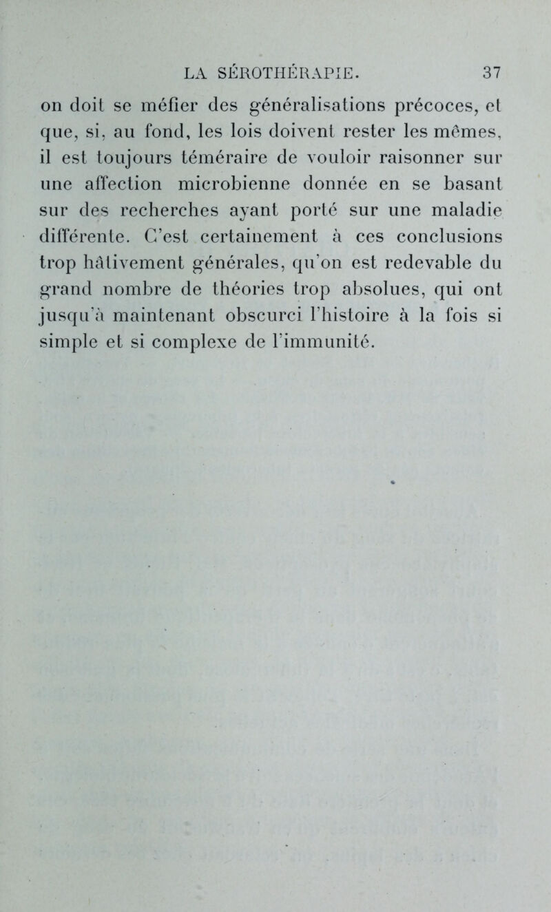 on doit se méfier des généralisations précoces, et que, si, au fond, les lois doivent rester les mêmes, il est toujours téméraire de vouloir raisonner sur une affection microbienne donnée en se basant sur des recherches ayant porté sur une maladie différente. C’est certainement à ces conclusions trop hâtivement générales, qu’on est redevable du grand nombre de théories trop absolues, qui ont jusqu’à maintenant obscurci l’histoire à la fois si simple et si complexe de l’immunité.