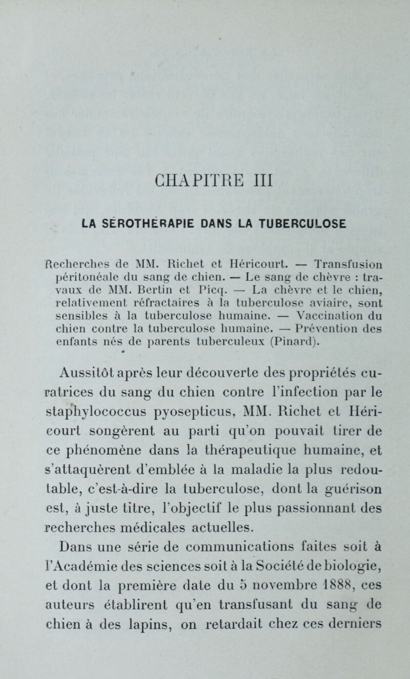 LA SEROTHERAPIE DANS LA TUBERCULOSE Recherches de MM. Richet et Héricourt. — Transfusion péritonéale du sang de chien. — Le sang de chèvre : tra- vaux de MM. Bertin et Picq. — La chèvre et le chien, relativement réfractaires à la tuberculose aviaire, sont sensibles à la tuberculose humaine. — Vaccination du chien contre la tuberculose humaine. — Prévention des enfants nés de parents tuberculeux (Pinard). Aussitôt après leur découverte des propriétés cu- ratrices du sang du chien contre l’infection par le staphylococcus pyosepticus, MM. Richet et Héri- court songèrent au parti qu’on pouvait tirer de ce phénomène dans la thérapeutique humaine, et s’attaquèrent d’emblée à la maladie la plus redou- table, c’est-à-dire la tuberculose, dont la guérison est, à juste titre, l’objectif le plus passionnant des recherches médicales actuelles. Dans une série de communications faites soit à l’Académie des sciences soit à la Société de biologie, et dont la première date du 5 novembre 1888, ces auteurs établirent qu’en transfusant du sang de chien à des lapins, on retardait chez ces derniers