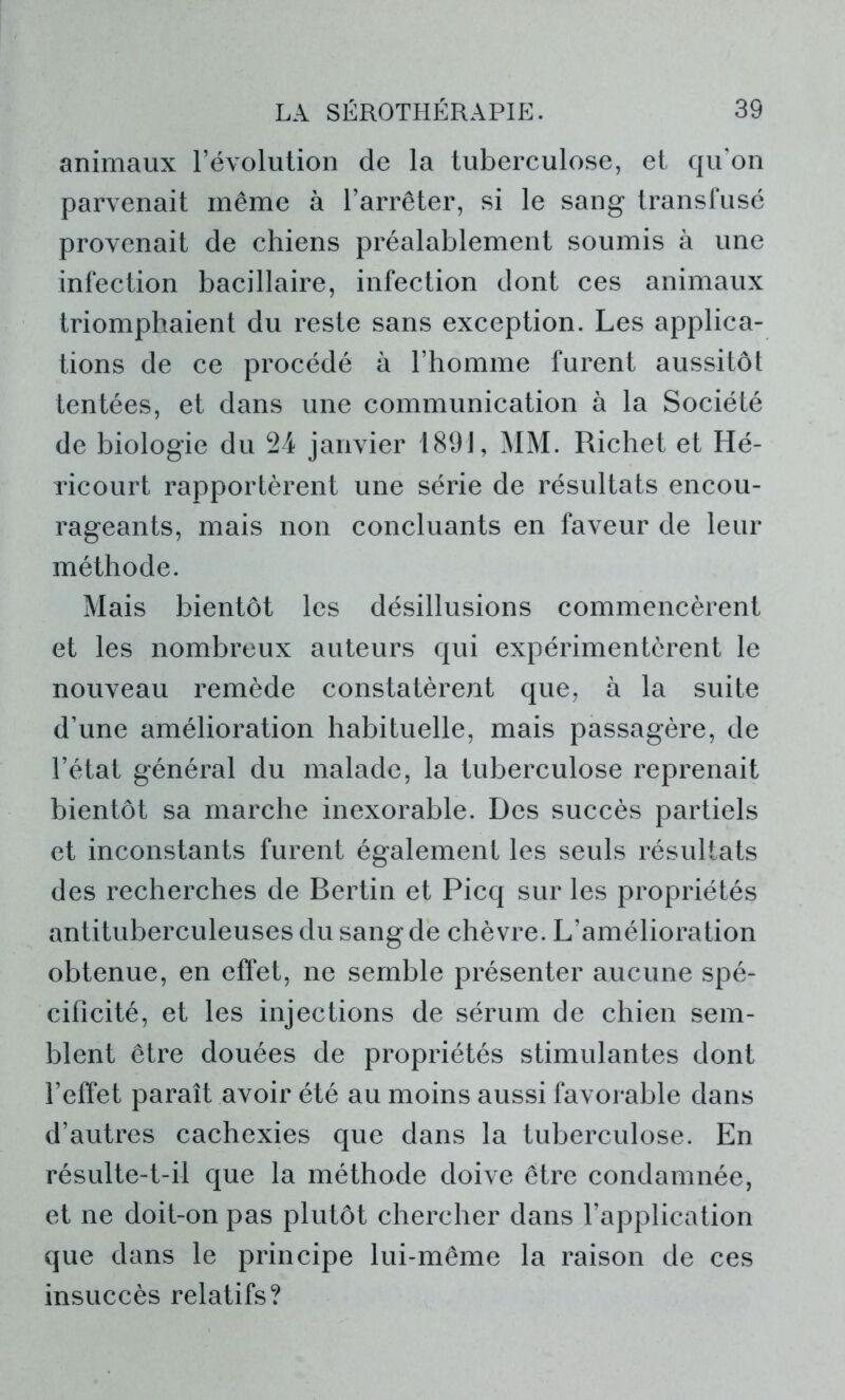 animaux l’évolution de la tuberculose, et qu'on parvenait même à l’arrêter, si le sang transfusé provenait de chiens préalablement soumis à une infection bacillaire, infection dont ces animaux triomphaient du reste sans exception. Les applica- tions de ce procédé à l’homme furent aussitôt tentées, et dans une communication à la Société de biologie du 24 janvier 1891, MM. Richet et Hé- ricourt rapportèrent une série de résultats encou- rageants, mais non concluants en faveur de leur méthode. Mais bientôt les désillusions commencèrent et les nombreux auteurs qui expérimentèrent le nouveau remède constatèrent que, à la suite d’une amélioration habituelle, mais passagère, de l’état général du malade, la tuberculose reprenait bientôt sa marche inexorable. Des succès partiels et inconstants furent également les seuls résultats des recherches de Bertin et Picq sur les propriétés antituberculeuses du sang de chèvre. L’amélioration obtenue, en effet, ne semble présenter aucune spé- cificité, et les injections de sérum de chien sem- blent être douées de propriétés stimulantes dont l’effet paraît avoir été au moins aussi favorable dans d’autres cachexies que dans la tuberculose. En résulte-t-il que la méthode doive être condamnée, et ne doit-on pas plutôt chercher dans l’application que dans le principe lui-même la raison de ces insuccès relatifs?