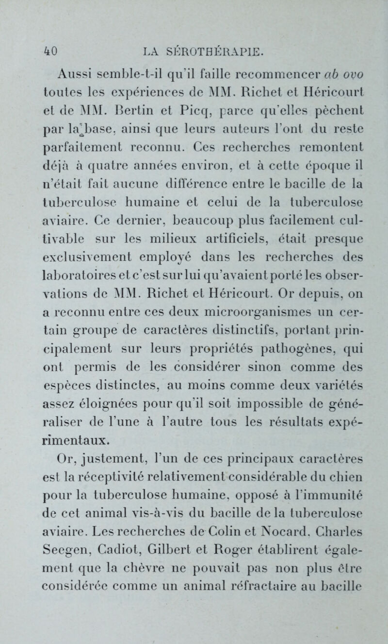Aussi semble-t-il qu'il faille recommencer ctb ovo toutes les expériences de MM. Richet et Héricourt et de MM. Bertin et Picq, parce qu'elles pèchent par la^base, ainsi que leurs auteurs l’ont du reste parfaitement reconnu. Ces recherches remontent déjà à quatre années environ, et à cette époque il n’était fait aucune différence entre le bacille de la tuberculose humaine et celui de la tuberculose aviaire. Ce dernier, beaucoup plus facilement cul- tivable sur les milieux artificiels, était presque exclusivement employé dans les recherches des laboratoires et c’est sur lui qu’avaient porté les obser- vations de MM. Richet et Héricourt. Or depuis, on a reconnu entre ces deux microorganismes un cer- tain groupe de caractères distinctifs, portant prin- cipalement sur leurs propriétés pathogènes, qui ont permis de les considérer sinon comme des espèces distinctes, au moins comme deux variétés assez éloignées pour qu’il soit impossible de géné- raliser de l’une à l’autre tous les résultats expé- rimentaux. Or, justement, l’un de ces principaux caractères est la réceptivité relativement considérable du chien pour la tuberculose humaine, opposé à l’immunité de cet animal vis-à-vis du bacille de la tuberculose aviaire. Les recherches de Colin et Nocard. Charles Seegen, Cadiot, Gilbert et Roger établirent égale- ment que la chèvre ne pouvait pas non plus être considérée comme un animal réfractaire au bacille